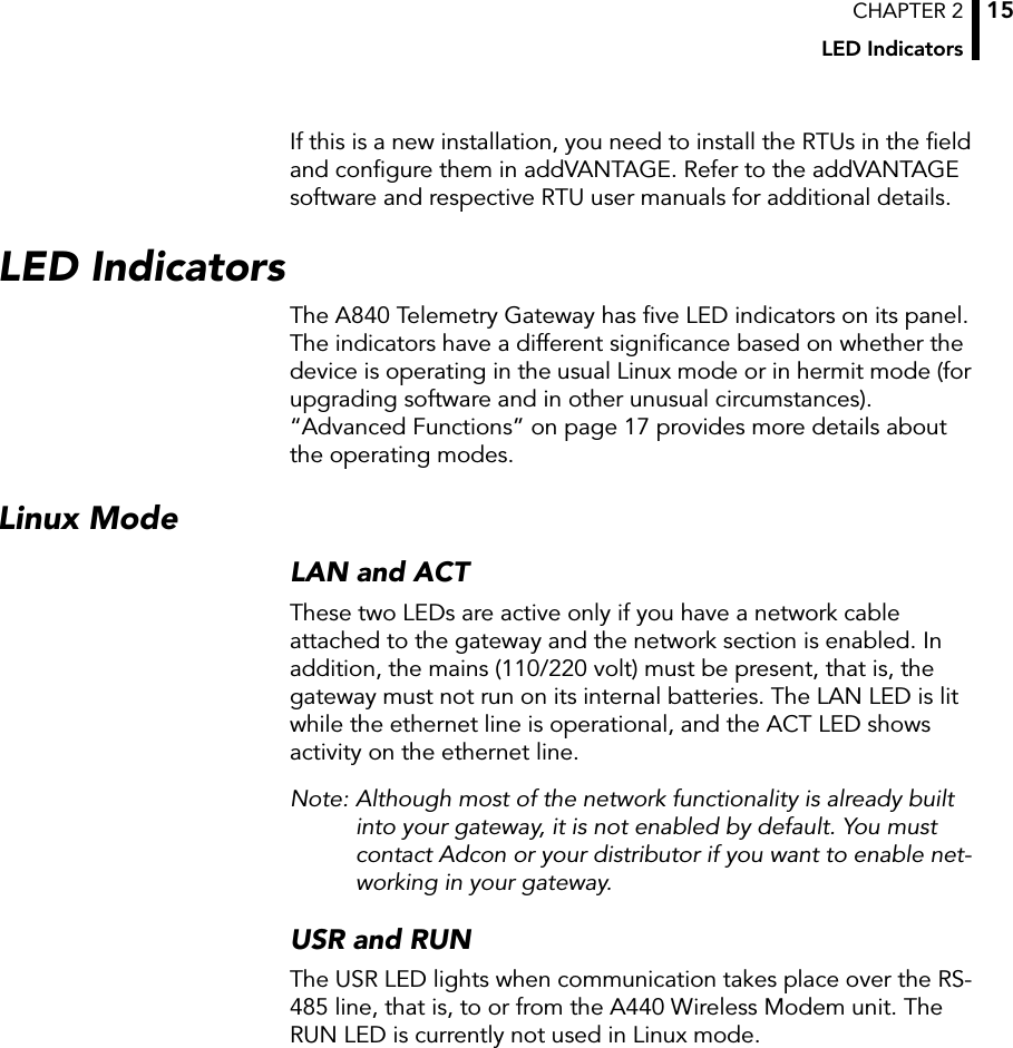 CHAPTER 2LED Indicators15If this is a new installation, you need to install the RTUs in the ﬁeld and conﬁgure them in addVANTAGE. Refer to the addVANTAGE software and respective RTU user manuals for additional details.LED IndicatorsThe A840 Telemetry Gateway has ﬁve LED indicators on its panel. The indicators have a different signiﬁcance based on whether the device is operating in the usual Linux mode or in hermit mode (for upgrading software and in other unusual circumstances). “Advanced Functions” on page 17 provides more details about the operating modes.Linux ModeLAN and ACTThese two LEDs are active only if you have a network cable attached to the gateway and the network section is enabled. In addition, the mains (110/220 volt) must be present, that is, the gateway must not run on its internal batteries. The LAN LED is lit while the ethernet line is operational, and the ACT LED shows activity on the ethernet line.Note: Although most of the network functionality is already built into your gateway, it is not enabled by default. You must contact Adcon or your distributor if you want to enable net-working in your gateway.USR and RUNThe USR LED lights when communication takes place over the RS-485 line, that is, to or from the A440 Wireless Modem unit. The RUN LED is currently not used in Linux mode.