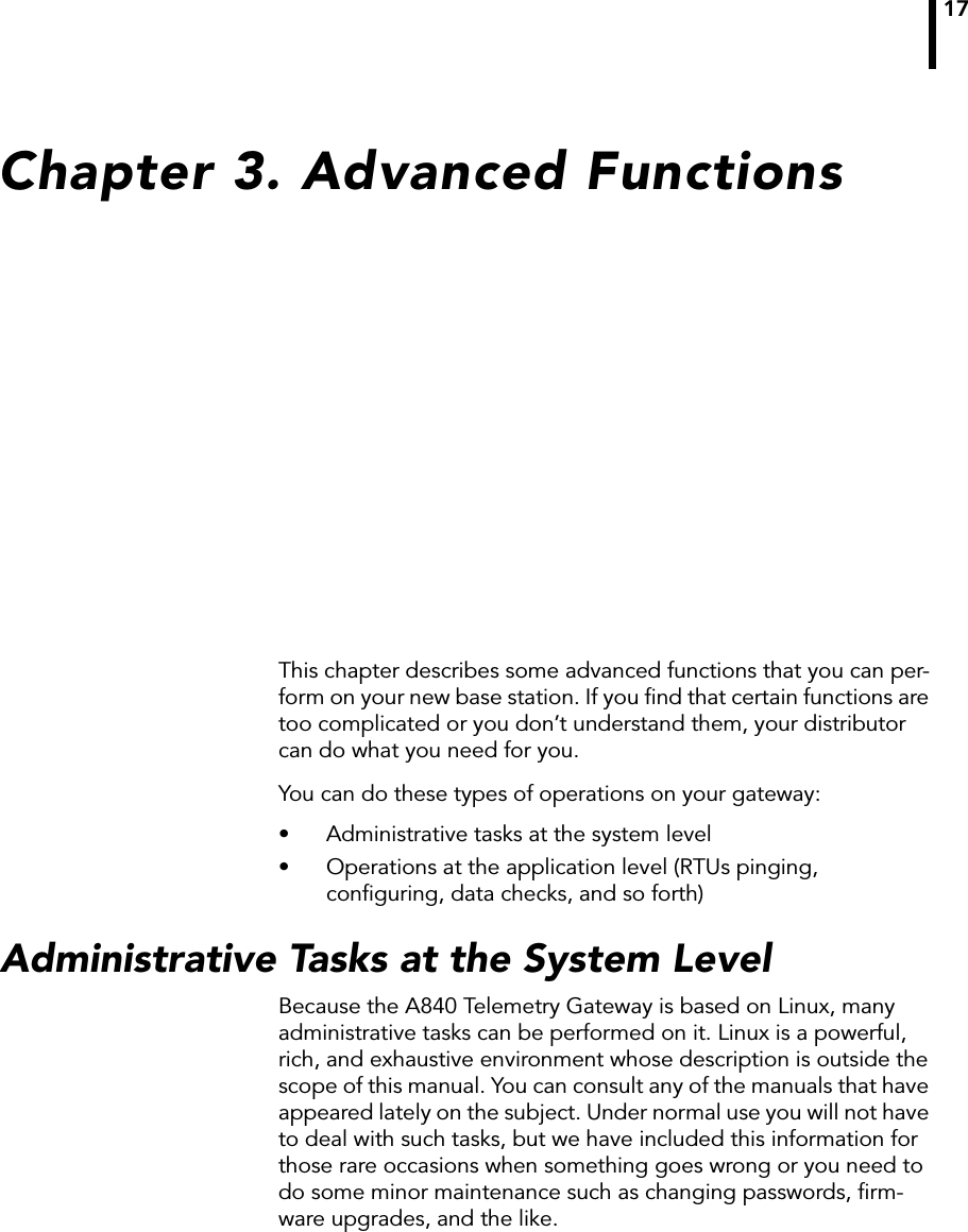 17Chapter 3. Advanced FunctionsThis chapter describes some advanced functions that you can per-form on your new base station. If you ﬁnd that certain functions are too complicated or you don’t understand them, your distributor can do what you need for you.You can do these types of operations on your gateway:• Administrative tasks at the system level• Operations at the application level (RTUs pinging, conﬁguring, data checks, and so forth)Administrative Tasks at the System LevelBecause the A840 Telemetry Gateway is based on Linux, many administrative tasks can be performed on it. Linux is a powerful, rich, and exhaustive environment whose description is outside the scope of this manual. You can consult any of the manuals that have appeared lately on the subject. Under normal use you will not have to deal with such tasks, but we have included this information for those rare occasions when something goes wrong or you need to do some minor maintenance such as changing passwords, ﬁrm-ware upgrades, and the like.