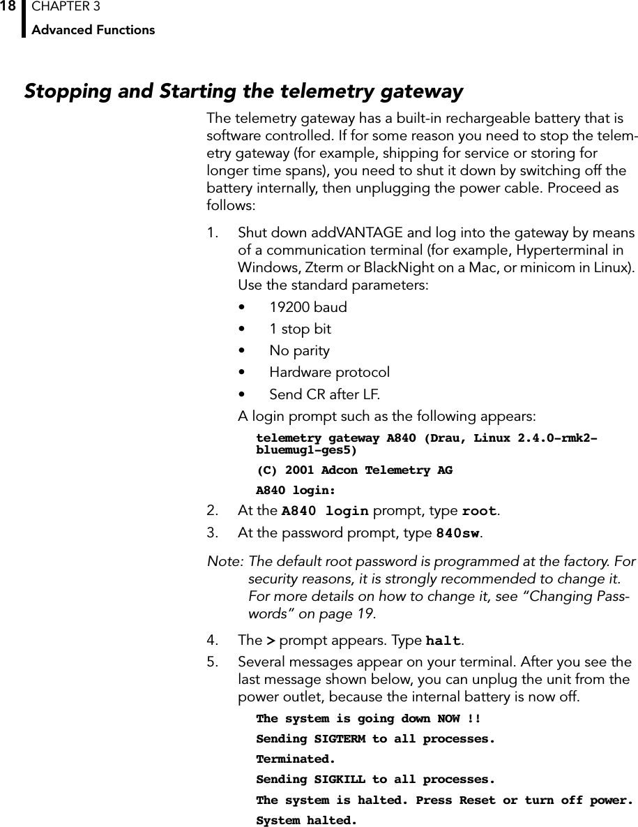 CHAPTER 3Advanced Functions18Stopping and Starting the telemetry gatewayThe telemetry gateway has a built-in rechargeable battery that is software controlled. If for some reason you need to stop the telem-etry gateway (for example, shipping for service or storing for longer time spans), you need to shut it down by switching off the battery internally, then unplugging the power cable. Proceed as follows:1. Shut down addVANTAGE and log into the gateway by means of a communication terminal (for example, Hyperterminal in Windows, Zterm or BlackNight on a Mac, or minicom in Linux). Use the standard parameters:• 19200 baud• 1 stop bit• No parity• Hardware protocol• Send CR after LF. A login prompt such as the following appears:telemetry gateway A840 (Drau, Linux 2.4.0-rmk2-bluemug1-ges5)(C) 2001 Adcon Telemetry AGA840 login: 2. At the A840 login prompt, type root.3. At the password prompt, type 840sw.Note: The default root password is programmed at the factory. For security reasons, it is strongly recommended to change it. For more details on how to change it, see “Changing Pass-words” on page 19.4. The &gt; prompt appears. Type halt.5. Several messages appear on your terminal. After you see the last message shown below, you can unplug the unit from the power outlet, because the internal battery is now off.The system is going down NOW !!Sending SIGTERM to all processes.Terminated.Sending SIGKILL to all processes.The system is halted. Press Reset or turn off power.System halted.