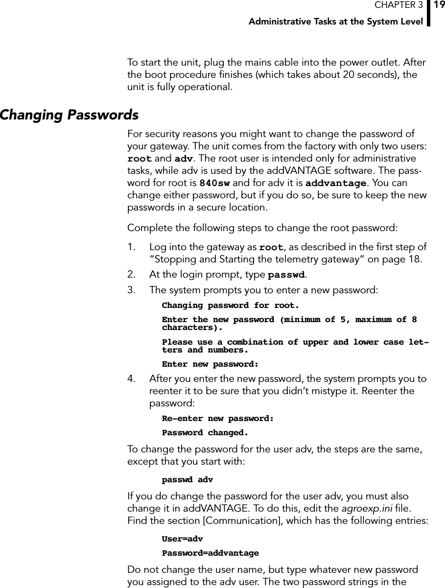 CHAPTER 3Administrative Tasks at the System Level19To start the unit, plug the mains cable into the power outlet. After the boot procedure ﬁnishes (which takes about 20 seconds), the unit is fully operational.Changing PasswordsFor security reasons you might want to change the password of your gateway. The unit comes from the factory with only two users: root and adv. The root user is intended only for administrative tasks, while adv is used by the addVANTAGE software. The pass-word for root is 840sw and for adv it is addvantage. You can change either password, but if you do so, be sure to keep the new passwords in a secure location.Complete the following steps to change the root password:1. Log into the gateway as root, as described in the ﬁrst step of “Stopping and Starting the telemetry gateway” on page 18.2. At the login prompt, type passwd.3. The system prompts you to enter a new password:Changing password for root.Enter the new password (minimum of 5, maximum of 8 characters).Please use a combination of upper and lower case let-ters and numbers.Enter new password:4. After you enter the new password, the system prompts you to reenter it to be sure that you didn’t mistype it. Reenter the password:Re-enter new password:Password changed.To change the password for the user adv, the steps are the same, except that you start with:passwd advIf you do change the password for the user adv, you must also change it in addVANTAGE. To do this, edit the agroexp.ini ﬁle. Find the section [Communication], which has the following entries:User=advPassword=addvantageDo not change the user name, but type whatever new password you assigned to the adv user. The two password strings in the 