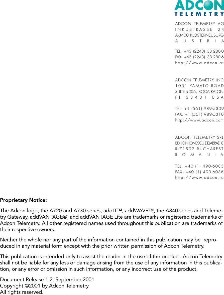 ADCONTELEMETRYADCON TELEMETRY AGINKUSTRASSE 24A-3400 KLOSTERNEUBURGAUSTRIATEL:  +43 (2243) 38 280-0FAX: +43 (2243) 38 280-6http://www.adcon.atADCON TELEMETRY INC1001 YAMATO ROAD SUITE #305, BOCA RATONFL 33431 USATEL: +1 (561) 989-5309FAX: +1 (561) 989-5310http://www.adcon.comADCON TELEMETRY SRLBD. ION IONESCU DELABRAD 8R-71592 BUCHARESTROMANIATEL: +40 (1) 490-6083FAX: +40 (1) 490-6086http://www.adcon.roProprietary Notice:The Adcon logo, the A720 and A730 series, addIT™, addWAVE™, the A840 series and Teleme-try Gateway, addVANTAGE®, and addVANTAGE Lite are trademarks or registered trademarks of Adcon Telemetry. All other registered names used throughout this publication are trademarks of their respective owners.Neither the whole nor any part of the information contained in this publication may be  repro-duced in any material form except with the prior written permission of Adcon Telemetry.This publication is intended only to assist the reader in the use of the product. Adcon Telemetry shall not be liable for any loss or damage arising from the use of any information in this publica-tion, or any error or omission in such information, or any incorrect use of the product.Document Release 1.2, September 2001Copyright ©2001 by Adcon Telemetry.All rights reserved.