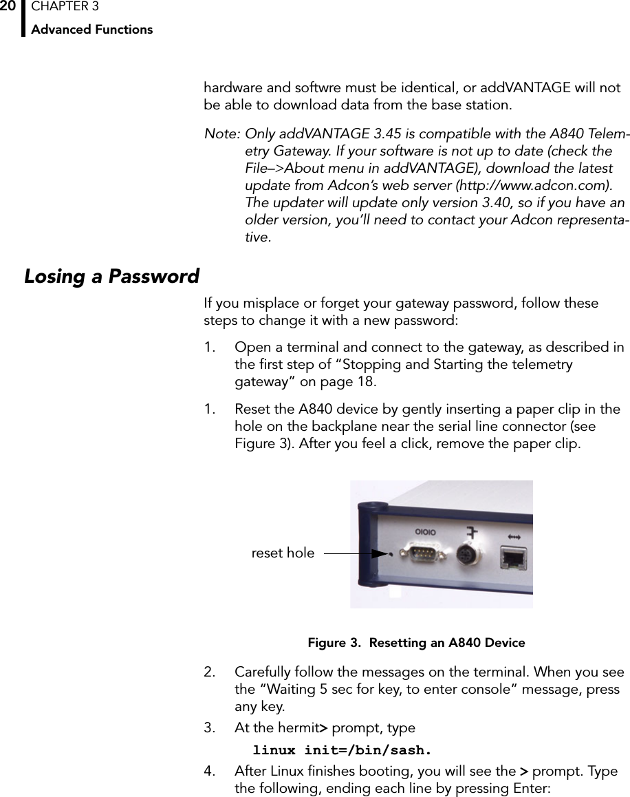 CHAPTER 3Advanced Functions20hardware and softwre must be identical, or addVANTAGE will not be able to download data from the base station.Note: Only addVANTAGE 3.45 is compatible with the A840 Telem-etry Gateway. If your software is not up to date (check the File–&gt;About menu in addVANTAGE), download the latest update from Adcon’s web server (http://www.adcon.com). The updater will update only version 3.40, so if you have an older version, you’ll need to contact your Adcon representa-tive.Losing a PasswordIf you misplace or forget your gateway password, follow these steps to change it with a new password:1. Open a terminal and connect to the gateway, as described in the ﬁrst step of “Stopping and Starting the telemetry gateway” on page 18.1. Reset the A840 device by gently inserting a paper clip in the hole on the backplane near the serial line connector (see Figure 3). After you feel a click, remove the paper clip.Figure 3.  Resetting an A840 Device2. Carefully follow the messages on the terminal. When you see the “Waiting 5 sec for key, to enter console” message, press any key.3. At the hermit&gt; prompt, typelinux init=/bin/sash.4. After Linux ﬁnishes booting, you will see the &gt; prompt. Type the following, ending each line by pressing Enter:reset hole