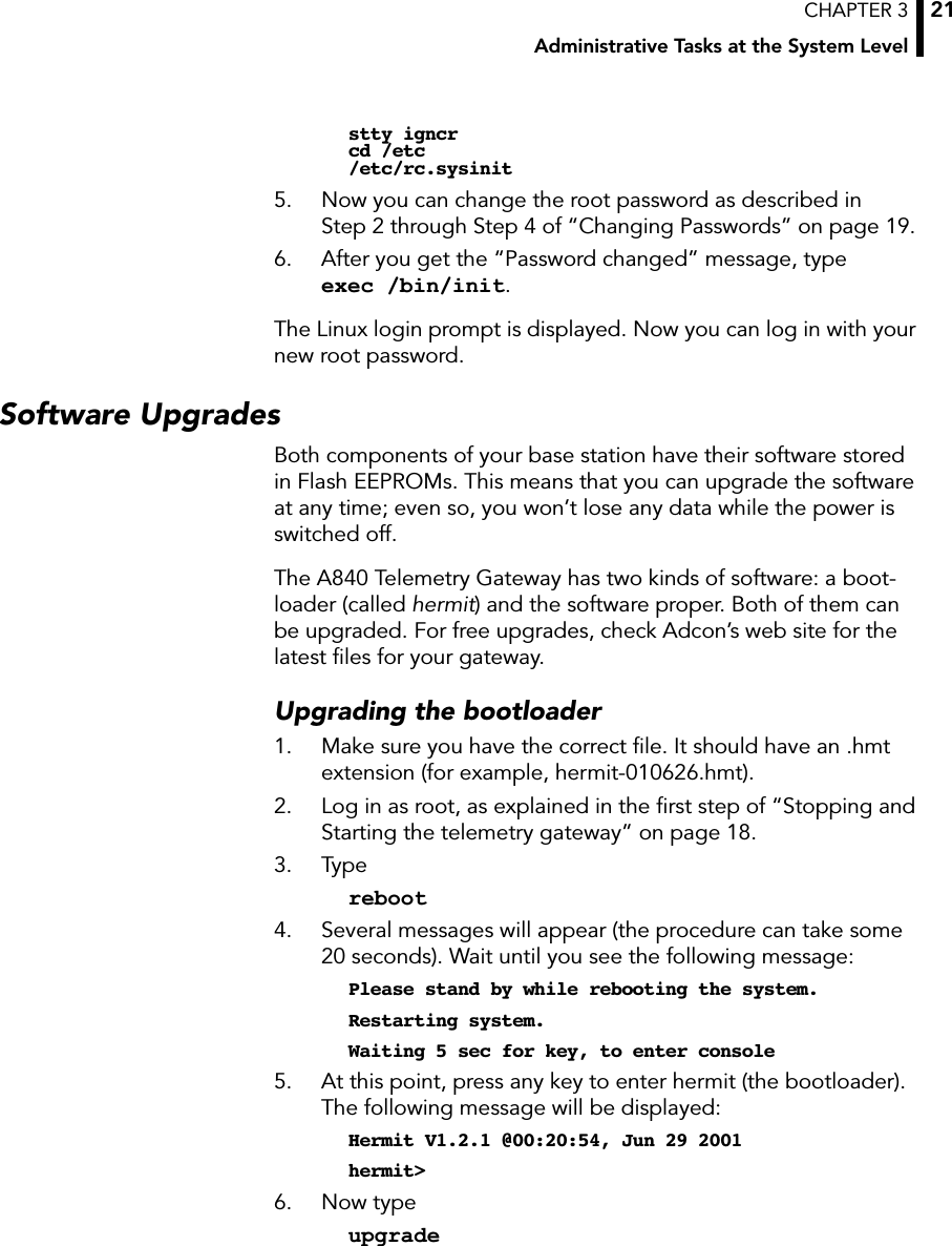 CHAPTER 3Administrative Tasks at the System Level21stty igncrcd /etc/etc/rc.sysinit5. Now you can change the root password as described in Step 2 through Step 4 of “Changing Passwords” on page 19. 6. After you get the “Password changed” message, type exec /bin/init.The Linux login prompt is displayed. Now you can log in with your new root password.Software UpgradesBoth components of your base station have their software stored in Flash EEPROMs. This means that you can upgrade the software at any time; even so, you won’t lose any data while the power is switched off.The A840 Telemetry Gateway has two kinds of software: a boot-loader (called hermit) and the software proper. Both of them can be upgraded. For free upgrades, check Adcon’s web site for the latest ﬁles for your gateway.Upgrading the bootloader1. Make sure you have the correct ﬁle. It should have an .hmt extension (for example, hermit-010626.hmt).2. Log in as root, as explained in the ﬁrst step of “Stopping and Starting the telemetry gateway” on page 18.3. Typereboot4. Several messages will appear (the procedure can take some 20 seconds). Wait until you see the following message:Please stand by while rebooting the system.Restarting system.Waiting 5 sec for key, to enter console5. At this point, press any key to enter hermit (the bootloader). The following message will be displayed:Hermit V1.2.1 @00:20:54, Jun 29 2001hermit&gt;6. Now typeupgrade