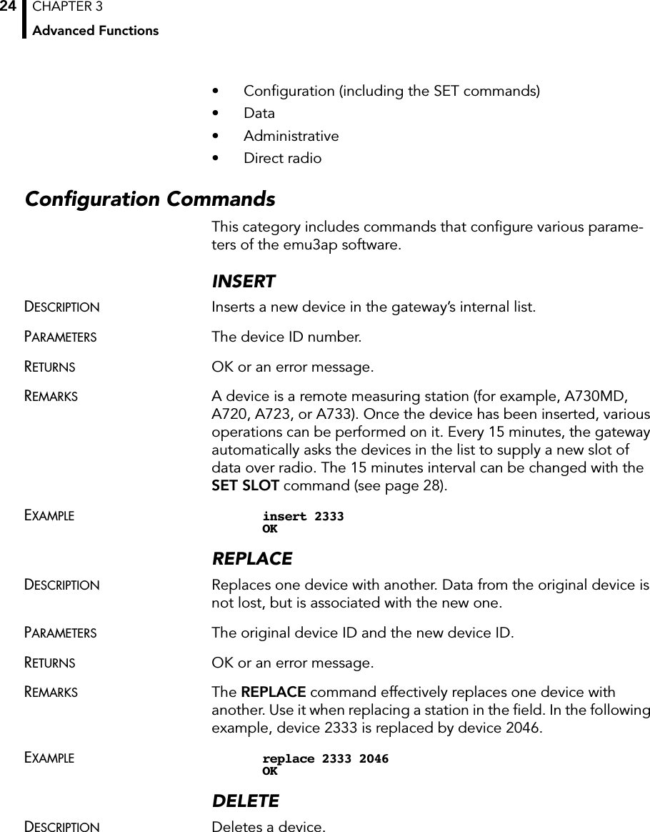 CHAPTER 3Advanced Functions24• Conﬁguration (including the SET commands)• Data• Administrative• Direct radioConﬁguration CommandsThis category includes commands that conﬁgure various parame-ters of the emu3ap software.INSERTDESCRIPTION Inserts a new device in the gateway’s internal list.PARAMETERS The device ID number.RETURNS OK or an error message.REMARKS A device is a remote measuring station (for example, A730MD, A720, A723, or A733). Once the device has been inserted, various operations can be performed on it. Every 15 minutes, the gateway automatically asks the devices in the list to supply a new slot of data over radio. The 15 minutes interval can be changed with the SET SLOT command (see page 28).EXAMPLE insert 2333OKREPLACEDESCRIPTION Replaces one device with another. Data from the original device is not lost, but is associated with the new one.PARAMETERS The original device ID and the new device ID.RETURNS OK or an error message.REMARKS The REPLACE command effectively replaces one device with another. Use it when replacing a station in the ﬁeld. In the following example, device 2333 is replaced by device 2046.EXAMPLE replace 2333 2046OKDELETEDESCRIPTION Deletes a device.