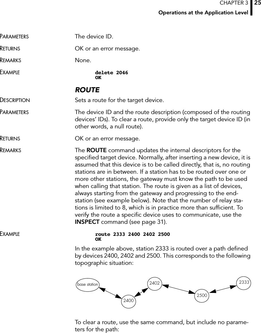 CHAPTER 3Operations at the Application Level25PARAMETERS The device ID.RETURNS OK or an error message.REMARKS None.EXAMPLE delete 2046OKROUTEDESCRIPTION Sets a route for the target device.PARAMETERS The device ID and the route description (composed of the routing devices’ IDs). To clear a route, provide only the target device ID (in other words, a null route).RETURNS OK or an error message.REMARKS The ROUTE command updates the internal descriptors for the speciﬁed target device. Normally, after inserting a new device, it is assumed that this device is to be called directly, that is, no routing stations are in between. If a station has to be routed over one or more other stations, the gateway must know the path to be used when calling that station. The route is given as a list of devices, always starting from the gateway and progressing to the end-station (see example below). Note that the number of relay sta-tions is limited to 8, which is in practice more than sufﬁcient. To verify the route a speciﬁc device uses to communicate, use the INSPECT command (see page 31).EXAMPLE route 2333 2400 2402 2500OKIn the example above, station 2333 is routed over a path deﬁned by devices 2400, 2402 and 2500. This corresponds to the following topographic situation:To clear a route, use the same command, but include no parame-ters for the path:base station2400240225002333