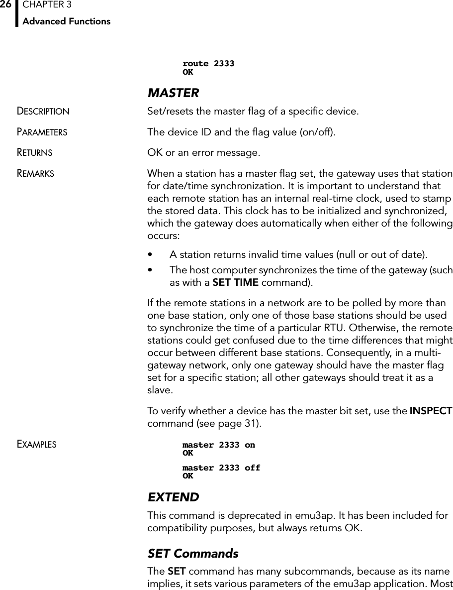 CHAPTER 3Advanced Functions26route 2333OKMASTERDESCRIPTION Set/resets the master ﬂag of a speciﬁc device.PARAMETERS The device ID and the ﬂag value (on/off).RETURNS OK or an error message.REMARKS When a station has a master ﬂag set, the gateway uses that station for date/time synchronization. It is important to understand that each remote station has an internal real-time clock, used to stamp the stored data. This clock has to be initialized and synchronized, which the gateway does automatically when either of the following occurs:• A station returns invalid time values (null or out of date).• The host computer synchronizes the time of the gateway (such as with a SET TIME command).If the remote stations in a network are to be polled by more than one base station, only one of those base stations should be used to synchronize the time of a particular RTU. Otherwise, the remote stations could get confused due to the time differences that might occur between different base stations. Consequently, in a multi-gateway network, only one gateway should have the master ﬂag set for a speciﬁc station; all other gateways should treat it as a slave.To verify whether a device has the master bit set, use the INSPECTcommand (see page 31).EXAMPLES master 2333 onOKmaster 2333 offOKEXTENDThis command is deprecated in emu3ap. It has been included for compatibility purposes, but always returns OK.SET CommandsThe SET command has many subcommands, because as its name implies, it sets various parameters of the emu3ap application. Most 