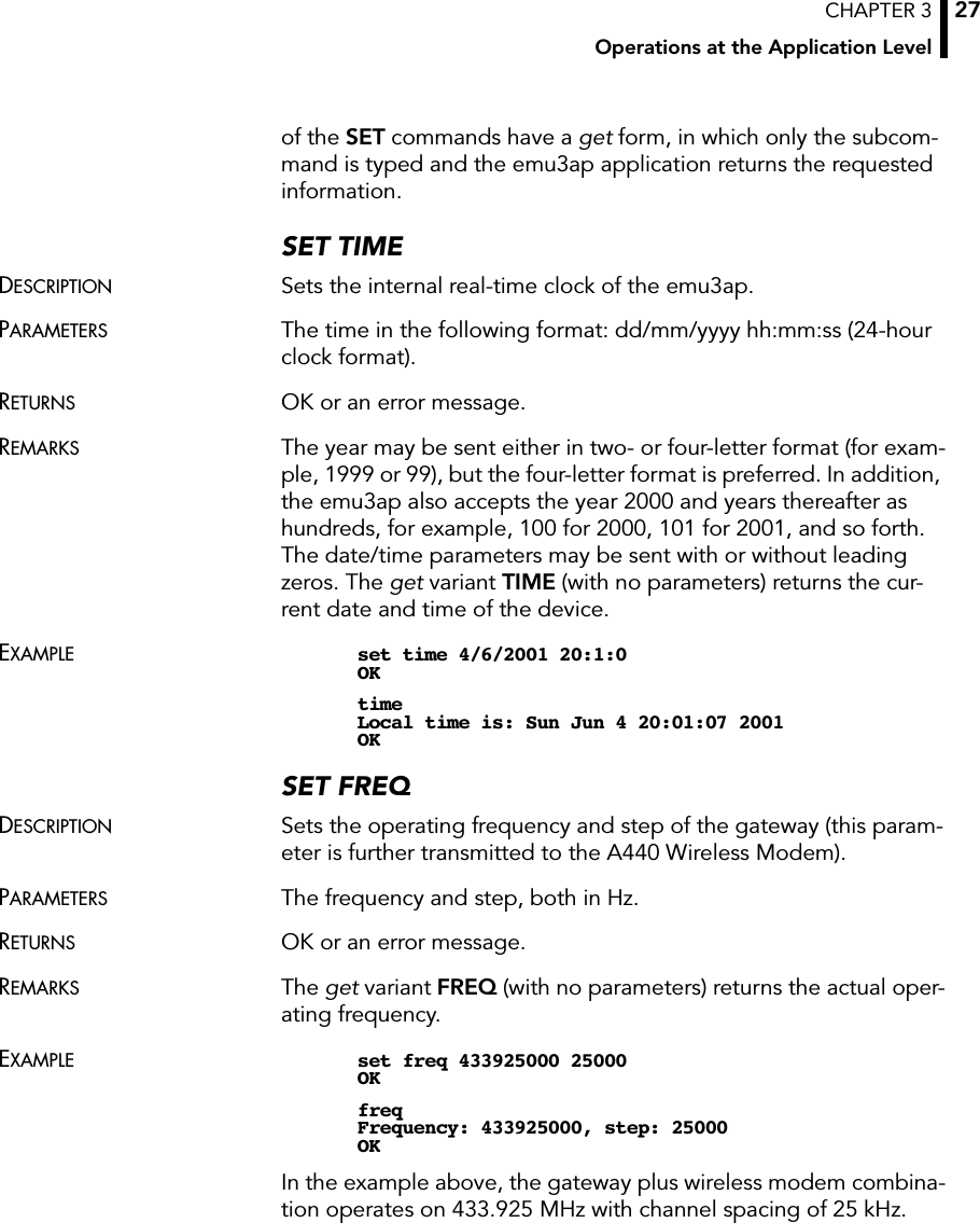 CHAPTER 3Operations at the Application Level27of the SET commands have a get form, in which only the subcom-mand is typed and the emu3ap application returns the requested information.SET TIMEDESCRIPTION Sets the internal real-time clock of the emu3ap.PARAMETERS The time in the following format: dd/mm/yyyy hh:mm:ss (24-hour clock format).RETURNS OK or an error message.REMARKS The year may be sent either in two- or four-letter format (for exam-ple, 1999 or 99), but the four-letter format is preferred. In addition, the emu3ap also accepts the year 2000 and years thereafter as hundreds, for example, 100 for 2000, 101 for 2001, and so forth. The date/time parameters may be sent with or without leading zeros. The get variant TIME (with no parameters) returns the cur-rent date and time of the device.EXAMPLE set time 4/6/2001 20:1:0OKtimeLocal time is: Sun Jun 4 20:01:07 2001OKSET FREQDESCRIPTION Sets the operating frequency and step of the gateway (this param-eter is further transmitted to the A440 Wireless Modem).PARAMETERS The frequency and step, both in Hz.RETURNS OK or an error message.REMARKS The get variant FREQ (with no parameters) returns the actual oper-ating frequency.EXAMPLE set freq 433925000 25000OKfreqFrequency: 433925000, step: 25000OKIn the example above, the gateway plus wireless modem combina-tion operates on 433.925 MHz with channel spacing of 25 kHz.