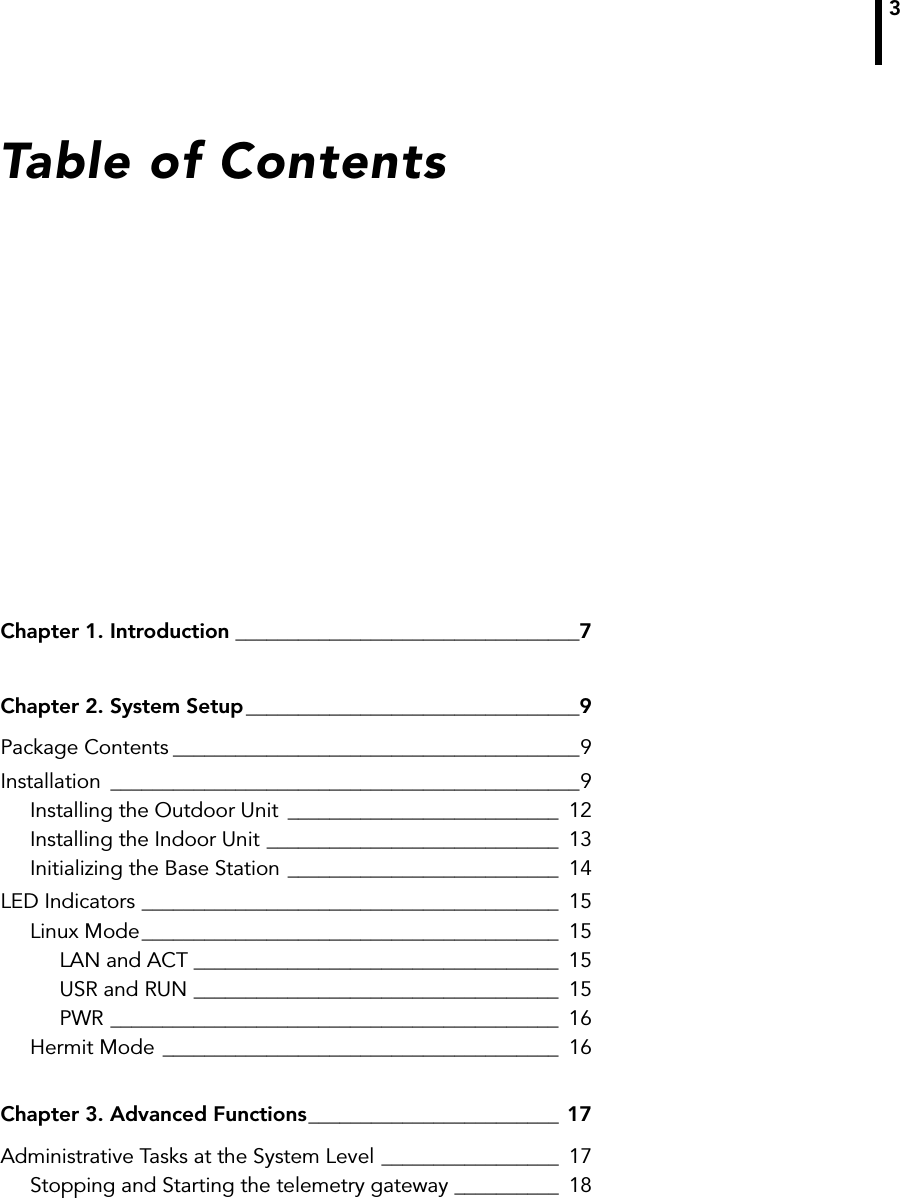 3Table of ContentsChapter 1. Introduction _________________________________7Chapter 2. System Setup ________________________________9Package Contents _______________________________________9Installation _____________________________________________9Installing the Outdoor Unit __________________________ 12Installing the Indoor Unit ____________________________ 13Initializing the Base Station __________________________ 14LED Indicators ________________________________________ 15Linux Mode________________________________________ 15LAN and ACT ___________________________________ 15USR and RUN ___________________________________ 15PWR ___________________________________________ 16Hermit Mode ______________________________________ 16Chapter 3. Advanced Functions________________________ 17Administrative Tasks at the System Level _________________ 17Stopping and Starting the telemetry gateway __________ 18