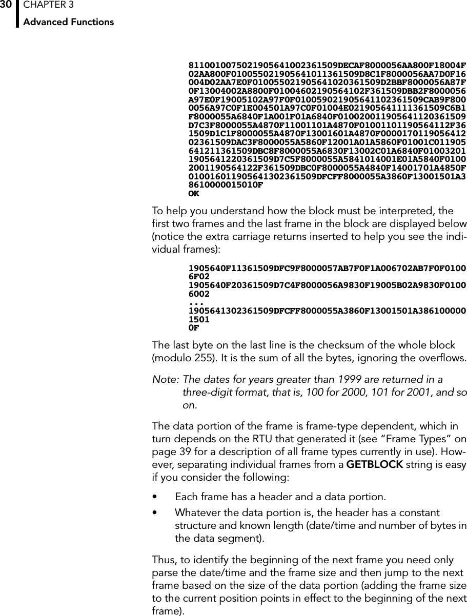 CHAPTER 3Advanced Functions308110010075021905641002361509DECAF8000056AA800F18004F02AA800F010055021905641011361509D8C1F8000056AA7D0F16004D02AA7E0F010055021905641020361509D2BBF8000056A87F0F13004002A8800F01004602190564102F361509DBB2F8000056A97E0F19005102A97F0F010059021905641102361509CAB9F8000056A97C0F1E004501A97C0F01004E021905641111361509C6B1F8000055A6840F1A001F01A6840F010020011905641120361509D7C3F8000055A4870F11001101A4870F01001101190564112F361509D1C1F8000055A4870F13001601A4870F000017011905641202361509DAC3F8000055A5860F12001A01A5860F01001C011905641211361509DBC8F8000055A6830F13002C01A6840F010032011905641220361509D7C5F8000055A5841014001E01A5840F01002001190564122F361509DBC0F8000055A4840F14001701A4850F010016011905641302361509DFCFF8000055A3860F13001501A38610000015010FOKTo help you understand how the block must be interpreted, the ﬁrst two frames and the last frame in the block are displayed below (notice the extra carriage returns inserted to help you see the indi-vidual frames):1905640F11361509DFC9F8000057AB7F0F1A006702AB7F0F01006F021905640F20361509D7C4F8000056A9830F19005B02A9830F01006002...1905641302361509DFCFF8000055A3860F13001501A38610000015010FThe last byte on the last line is the checksum of the whole block (modulo 255). It is the sum of all the bytes, ignoring the overﬂows.Note: The dates for years greater than 1999 are returned in a three-digit format, that is, 100 for 2000, 101 for 2001, and so on.The data portion of the frame is frame-type dependent, which in turn depends on the RTU that generated it (see “Frame Types” on page 39 for a description of all frame types currently in use). How-ever, separating individual frames from a GETBLOCK string is easy if you consider the following:• Each frame has a header and a data portion.• Whatever the data portion is, the header has a constant structure and known length (date/time and number of bytes in the data segment).Thus, to identify the beginning of the next frame you need only parse the date/time and the frame size and then jump to the next frame based on the size of the data portion (adding the frame size to the current position points in effect to the beginning of the next frame).