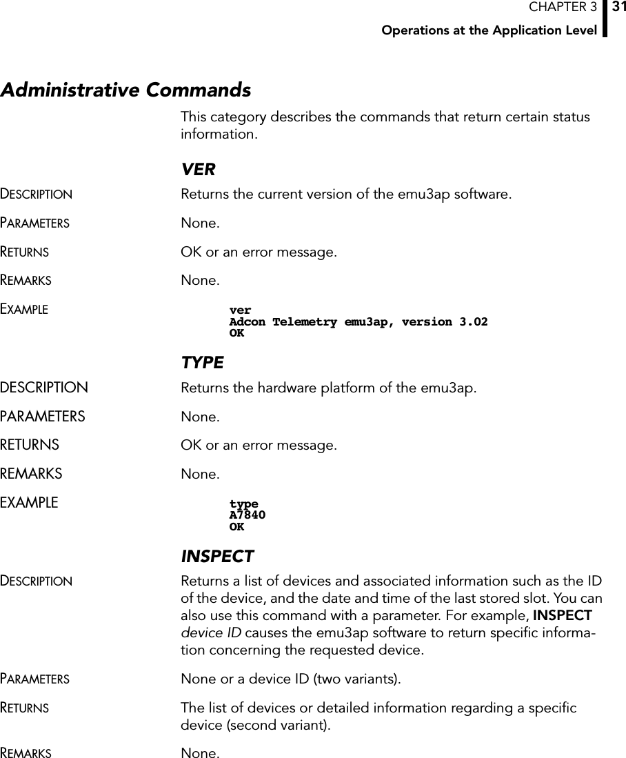 CHAPTER 3Operations at the Application Level31Administrative CommandsThis category describes the commands that return certain status information.VERDESCRIPTION Returns the current version of the emu3ap software.PARAMETERS None.RETURNS OK or an error message.REMARKS None.EXAMPLE verAdcon Telemetry emu3ap, version 3.02OKTYPEDESCRIPTION Returns the hardware platform of the emu3ap.PARAMETERS None.RETURNS OK or an error message.REMARKS None.EXAMPLE typeA7840OKINSPECTDESCRIPTION Returns a list of devices and associated information such as the ID of the device, and the date and time of the last stored slot. You can also use this command with a parameter. For example, INSPECTdevice ID causes the emu3ap software to return speciﬁc informa-tion concerning the requested device.PARAMETERS None or a device ID (two variants).RETURNS The list of devices or detailed information regarding a speciﬁc device (second variant).REMARKS None.