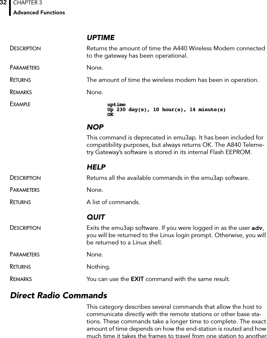 CHAPTER 3Advanced Functions32UPTIMEDESCRIPTION Returns the amount of time the A440 Wireless Modem connected to the gateway has been operational.PARAMETERS None.RETURNS The amount of time the wireless modem has been in operation.REMARKS None.EXAMPLE uptimeUp 230 day(s), 10 hour(s), 14 minute(s)OKNOPThis command is deprecated in emu3ap. It has been included for compatibility purposes, but always returns OK. The A840 Teleme-try Gateway’s software is stored in its internal Flash EEPROM.HELPDESCRIPTION Returns all the available commands in the emu3ap software.PARAMETERS None.RETURNS A list of commands.QUITDESCRIPTION Exits the emu3ap software. If you were logged in as the user adv,you will be returned to the Linux login prompt. Otherwise, you will be returned to a Linux shell.PARAMETERS None.RETURNS Nothing.REMARKS You can use the EXIT command with the same result.Direct Radio CommandsThis category describes several commands that allow the host to communicate directly with the remote stations or other base sta-tions. These commands take a longer time to complete. The exact amount of time depends on how the end-station is routed and how much time it takes the frames to travel from one station to another.