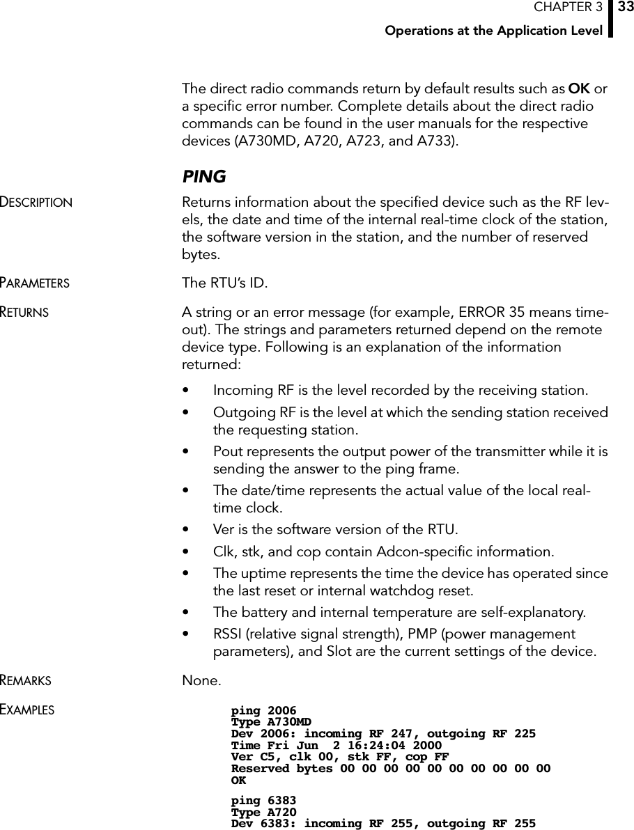 CHAPTER 3Operations at the Application Level33The direct radio commands return by default results such as OK ora speciﬁc error number. Complete details about the direct radio commands can be found in the user manuals for the respective devices (A730MD, A720, A723, and A733).PINGDESCRIPTION Returns information about the speciﬁed device such as the RF lev-els, the date and time of the internal real-time clock of the station, the software version in the station, and the number of reserved bytes.PARAMETERS The RTU’s ID.RETURNS A string or an error message (for example, ERROR 35 means time-out). The strings and parameters returned depend on the remote device type. Following is an explanation of the information returned:• Incoming RF is the level recorded by the receiving station.• Outgoing RF is the level at which the sending station received the requesting station.• Pout represents the output power of the transmitter while it is sending the answer to the ping frame.• The date/time represents the actual value of the local real-time clock.• Ver is the software version of the RTU.• Clk, stk, and cop contain Adcon-speciﬁc information.• The uptime represents the time the device has operated since the last reset or internal watchdog reset.• The battery and internal temperature are self-explanatory.• RSSI (relative signal strength), PMP (power management parameters), and Slot are the current settings of the device.REMARKS None.EXAMPLES ping 2006Type A730MDDev 2006: incoming RF 247, outgoing RF 225Time Fri Jun  2 16:24:04 2000Ver C5, clk 00, stk FF, cop FFReserved bytes 00 00 00 00 00 00 00 00 00 00OKping 6383Type A720Dev 6383: incoming RF 255, outgoing RF 255