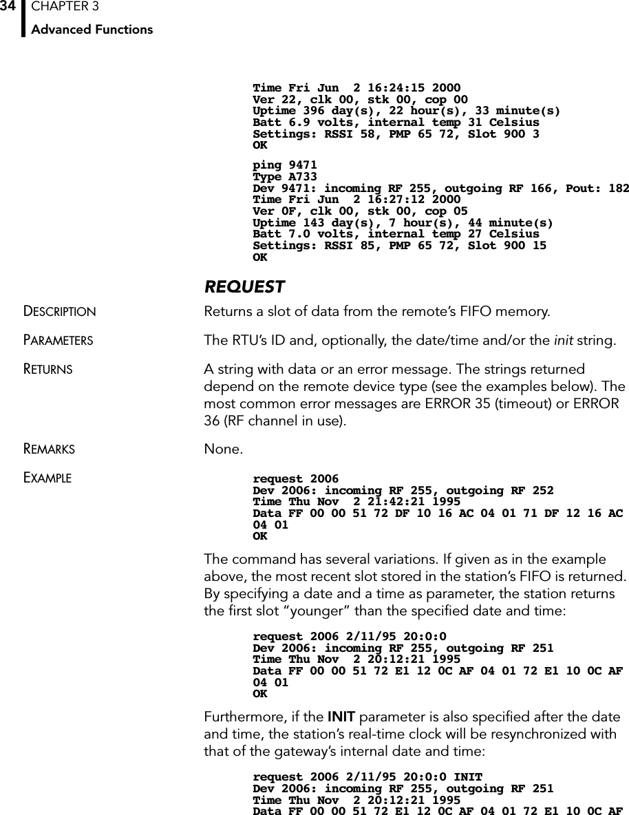 CHAPTER 3Advanced Functions34Time Fri Jun  2 16:24:15 2000Ver 22, clk 00, stk 00, cop 00Uptime 396 day(s), 22 hour(s), 33 minute(s)Batt 6.9 volts, internal temp 31 CelsiusSettings: RSSI 58, PMP 65 72, Slot 900 3OKping 9471Type A733Dev 9471: incoming RF 255, outgoing RF 166, Pout: 182Time Fri Jun  2 16:27:12 2000Ver 0F, clk 00, stk 00, cop 05Uptime 143 day(s), 7 hour(s), 44 minute(s)Batt 7.0 volts, internal temp 27 CelsiusSettings: RSSI 85, PMP 65 72, Slot 900 15OKREQUESTDESCRIPTION Returns a slot of data from the remote’s FIFO memory.PARAMETERS The RTU’s ID and, optionally, the date/time and/or the init string.RETURNS A string with data or an error message. The strings returned depend on the remote device type (see the examples below). The most common error messages are ERROR 35 (timeout) or ERROR 36 (RF channel in use).REMARKS None.EXAMPLE request 2006Dev 2006: incoming RF 255, outgoing RF 252Time Thu Nov  2 21:42:21 1995Data FF 00 00 51 72 DF 10 16 AC 04 01 71 DF 12 16 AC 04 01OKThe command has several variations. If given as in the example above, the most recent slot stored in the station’s FIFO is returned. By specifying a date and a time as parameter, the station returns the ﬁrst slot “younger” than the speciﬁed date and time:request 2006 2/11/95 20:0:0Dev 2006: incoming RF 255, outgoing RF 251Time Thu Nov  2 20:12:21 1995Data FF 00 00 51 72 E1 12 0C AF 04 01 72 E1 10 0C AF 04 01OKFurthermore, if the INIT parameter is also speciﬁed after the date and time, the station’s real-time clock will be resynchronized with that of the gateway’s internal date and time:request 2006 2/11/95 20:0:0 INITDev 2006: incoming RF 255, outgoing RF 251Time Thu Nov  2 20:12:21 1995Data FF 00 00 51 72 E1 12 0C AF 04 01 72 E1 10 0C AF 