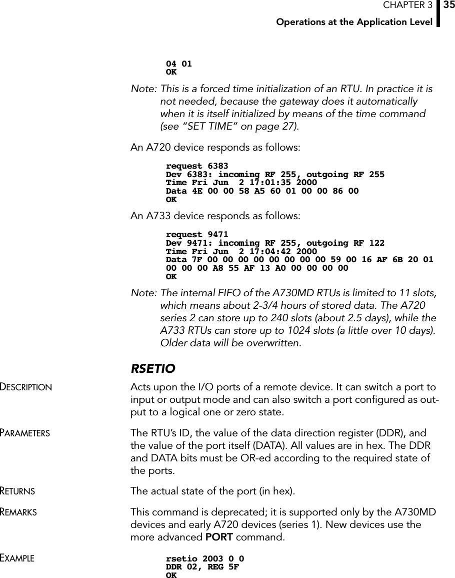 CHAPTER 3Operations at the Application Level3504 01OKNote: This is a forced time initialization of an RTU. In practice it is not needed, because the gateway does it automatically when it is itself initialized by means of the time command (see “SET TIME” on page 27).An A720 device responds as follows:request 6383Dev 6383: incoming RF 255, outgoing RF 255Time Fri Jun  2 17:01:35 2000Data 4E 00 00 58 A5 60 01 00 00 86 00OKAn A733 device responds as follows:request 9471Dev 9471: incoming RF 255, outgoing RF 122Time Fri Jun  2 17:04:42 2000Data 7F 00 00 00 00 00 00 00 00 59 00 16 AF 6B 20 01 00 00 00 A8 55 AF 13 A0 00 00 00 00OKNote: The internal FIFO of the A730MD RTUs is limited to 11 slots, which means about 2-3/4 hours of stored data. The A720 series 2 can store up to 240 slots (about 2.5 days), while the A733 RTUs can store up to 1024 slots (a little over 10 days). Older data will be overwritten.RSETIODESCRIPTION Acts upon the I/O ports of a remote device. It can switch a port to input or output mode and can also switch a port conﬁgured as out-put to a logical one or zero state.PARAMETERS The RTU’s ID, the value of the data direction register (DDR), and the value of the port itself (DATA). All values are in hex. The DDR and DATA bits must be OR-ed according to the required state of the ports.RETURNS The actual state of the port (in hex).REMARKS This command is deprecated; it is supported only by the A730MD devices and early A720 devices (series 1). New devices use the more advanced PORT command.EXAMPLE rsetio 2003 0 0DDR 02, REG 5FOK