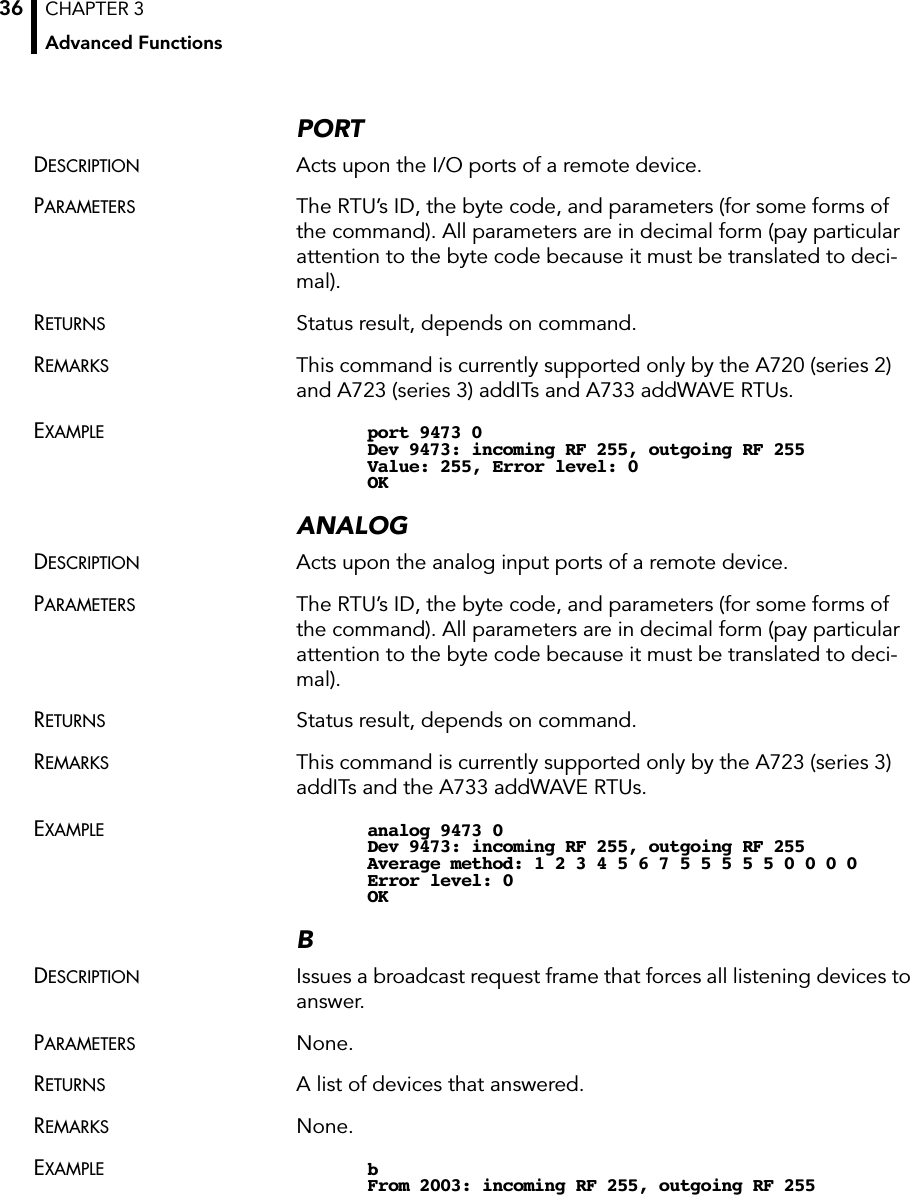 CHAPTER 3Advanced Functions36PORTDESCRIPTION Acts upon the I/O ports of a remote device.PARAMETERS The RTU’s ID, the byte code, and parameters (for some forms of the command). All parameters are in decimal form (pay particular attention to the byte code because it must be translated to deci-mal).RETURNS Status result, depends on command.REMARKS This command is currently supported only by the A720 (series 2) and A723 (series 3) addITs and A733 addWAVE RTUs.EXAMPLE port 9473 0Dev 9473: incoming RF 255, outgoing RF 255Value: 255, Error level: 0OKANALOGDESCRIPTION Acts upon the analog input ports of a remote device.PARAMETERS The RTU’s ID, the byte code, and parameters (for some forms of the command). All parameters are in decimal form (pay particular attention to the byte code because it must be translated to deci-mal).RETURNS Status result, depends on command.REMARKS This command is currently supported only by the A723 (series 3) addITs and the A733 addWAVE RTUs.EXAMPLE analog 9473 0Dev 9473: incoming RF 255, outgoing RF 255Average method: 1 2 3 4 5 6 7 5 5 5 5 5 0 0 0 0Error level: 0OKBDESCRIPTION Issues a broadcast request frame that forces all listening devices to answer.PARAMETERS None.RETURNS A list of devices that answered.REMARKS None.EXAMPLE bFrom 2003: incoming RF 255, outgoing RF 255