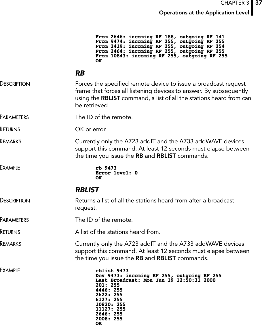 CHAPTER 3Operations at the Application Level37From 2646: incoming RF 188, outgoing RF 141From 9474: incoming RF 255, outgoing RF 255From 2419: incoming RF 255, outgoing RF 254From 2464: incoming RF 255, outgoing RF 255From 10843: incoming RF 255, outgoing RF 255OKRBDESCRIPTION Forces the speciﬁed remote device to issue a broadcast request frame that forces all listening devices to answer. By subsequently using the RBLIST command, a list of all the stations heard from can be retrieved.PARAMETERS The ID of the remote.RETURNS OK or error.REMARKS Currently only the A723 addIT and the A733 addWAVE devices support this command. At least 12 seconds must elapse between the time you issue the RB and RBLIST commands.EXAMPLE rb 9473Error level: 0OKRBLISTDESCRIPTION Returns a list of all the stations heard from after a broadcast request.PARAMETERS The ID of the remote.RETURNS A list of the stations heard from.REMARKS Currently only the A723 addIT and the A733 addWAVE devices support this command. At least 12 seconds must elapse between the time you issue the RB and RBLIST commands.EXAMPLE rblist 9473Dev 9473: incoming RF 255, outgoing RF 255Last Broadcast: Mon Jun 19 12:50:31 2000201: 2554446: 2552622: 2556127: 25510820: 25511127: 2552646: 2552008: 255OK