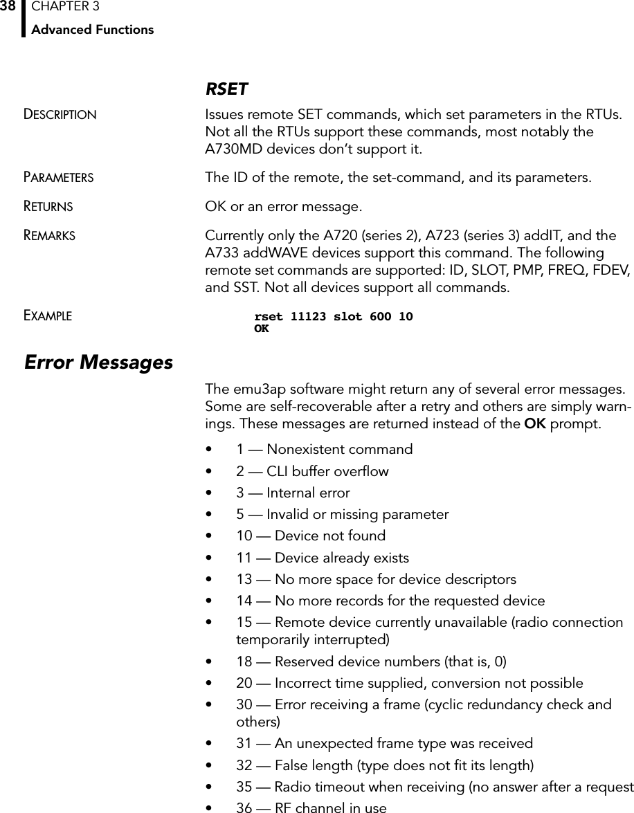 CHAPTER 3Advanced Functions38RSETDESCRIPTION Issues remote SET commands, which set parameters in the RTUs. Not all the RTUs support these commands, most notably the A730MD devices don’t support it.PARAMETERS The ID of the remote, the set-command, and its parameters.RETURNS OK or an error message.REMARKS Currently only the A720 (series 2), A723 (series 3) addIT, and the A733 addWAVE devices support this command. The following remote set commands are supported: ID, SLOT, PMP, FREQ, FDEV, and SST. Not all devices support all commands.EXAMPLE rset 11123 slot 600 10OKError MessagesThe emu3ap software might return any of several error messages. Some are self-recoverable after a retry and others are simply warn-ings. These messages are returned instead of the OK prompt.• 1 — Nonexistent command• 2 — CLI buffer overﬂow• 3 — Internal error• 5 — Invalid or missing parameter• 10 — Device not found• 11 — Device already exists• 13 — No more space for device descriptors• 14 — No more records for the requested device• 15 — Remote device currently unavailable (radio connection temporarily interrupted)• 18 — Reserved device numbers (that is, 0)• 20 — Incorrect time supplied, conversion not possible• 30 — Error receiving a frame (cyclic redundancy check and others)• 31 — An unexpected frame type was received• 32 — False length (type does not ﬁt its length)• 35 — Radio timeout when receiving (no answer after a request• 36 — RF channel in use