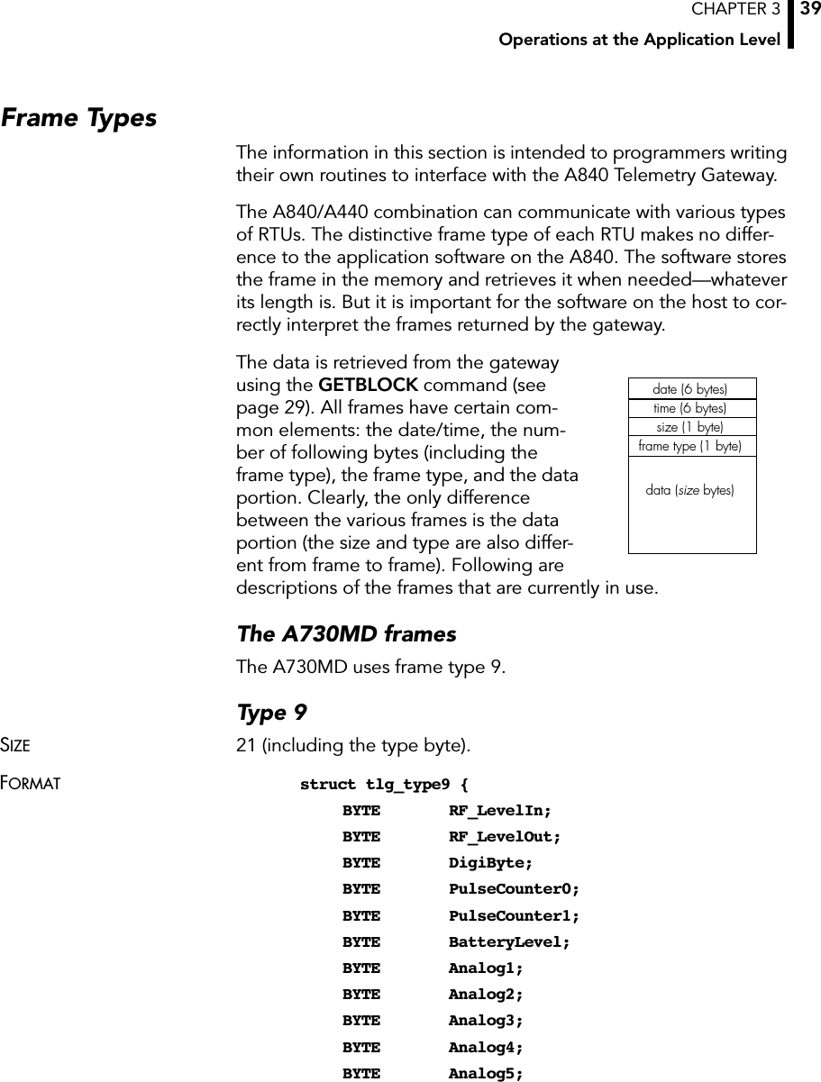 CHAPTER 3Operations at the Application Level39Frame TypesThe information in this section is intended to programmers writing their own routines to interface with the A840 Telemetry Gateway.The A840/A440 combination can communicate with various types of RTUs. The distinctive frame type of each RTU makes no differ-ence to the application software on the A840. The software stores the frame in the memory and retrieves it when needed—whatever its length is. But it is important for the software on the host to cor-rectly interpret the frames returned by the gateway.The data is retrieved from the gateway using the GETBLOCK command (see page 29). All frames have certain com-mon elements: the date/time, the num-ber of following bytes (including the frame type), the frame type, and the data portion. Clearly, the only difference between the various frames is the data portion (the size and type are also differ-ent from frame to frame). Following are descriptions of the frames that are currently in use.The A730MD framesThe A730MD uses frame type 9.Type 9SIZE 21 (including the type byte).FORMAT struct tlg_type9 {BYTE RF_LevelIn;BYTE RF_LevelOut;BYTE DigiByte;BYTE PulseCounter0;BYTE PulseCounter1;BYTE BatteryLevel;BYTE Analog1;BYTE Analog2;BYTE Analog3;BYTE Analog4;BYTE Analog5;date (6 bytes)time (6 bytes)size (1 byte)frame type (1 byte)data (size bytes)