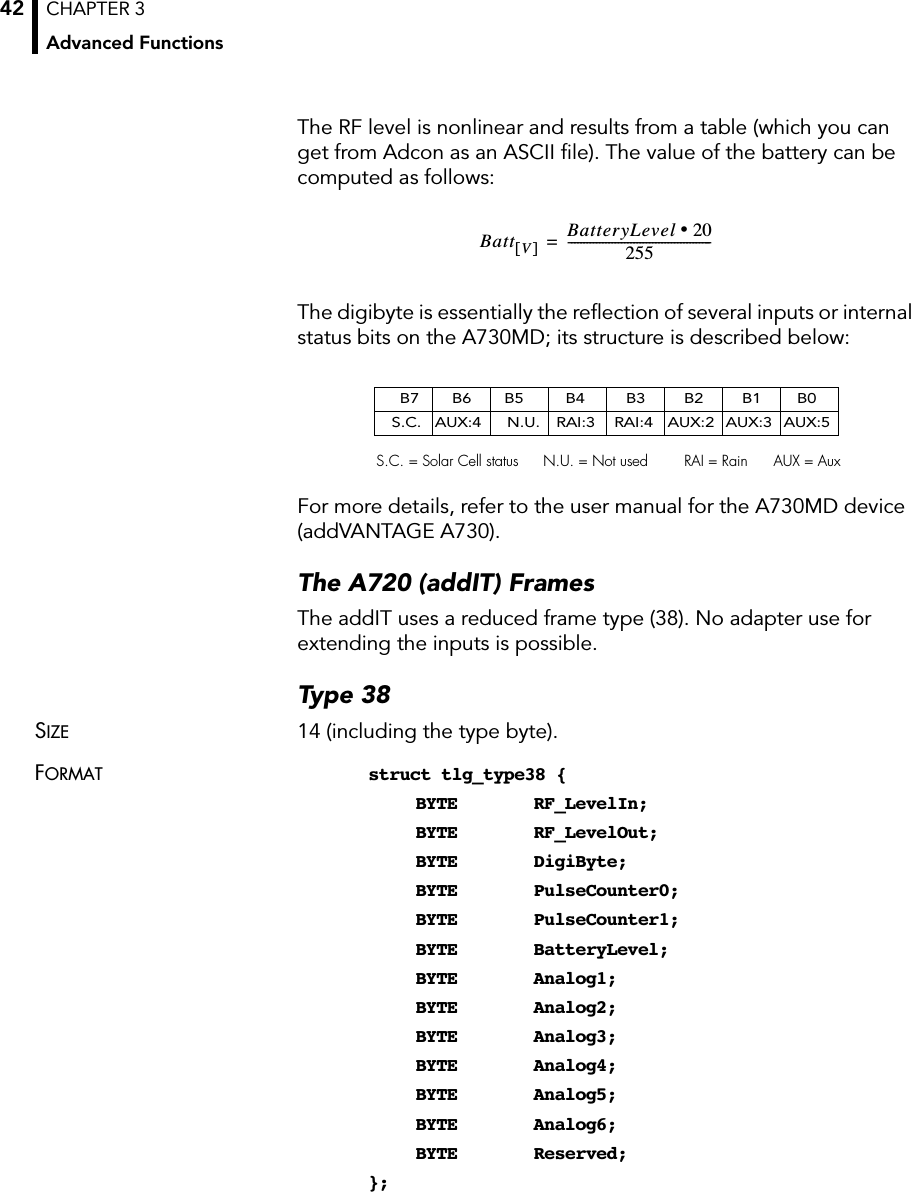 CHAPTER 3Advanced Functions42The RF level is nonlinear and results from a table (which you can get from Adcon as an ASCII ﬁle). The value of the battery can be computed as follows:The digibyte is essentially the reﬂection of several inputs or internal status bits on the A730MD; its structure is described below:For more details, refer to the user manual for the A730MD device (addVANTAGE A730).The A720 (addIT) FramesThe addIT uses a reduced frame type (38). No adapter use for extending the inputs is possible.Type 38SIZE 14 (including the type byte).FORMAT struct tlg_type38 {BYTE RF_LevelIn;BYTE RF_LevelOut;BYTE DigiByte;BYTE PulseCounter0;BYTE PulseCounter1;BYTE BatteryLevel;BYTE Analog1;BYTE Analog2;BYTE Analog3;BYTE Analog4;BYTE Analog5;BYTE Analog6;BYTE Reserved;};Batt V[]BatteryLevel 20•255----------------------------------------------=B7 B6 B5 B4 B3 B2 B1 B0S.C. AUX:4 N.U. RAI:3 RAI:4 AUX:2 AUX:3 AUX:5S.C. = Solar Cell status N.U. = Not used RAI = Rain AUX = Aux