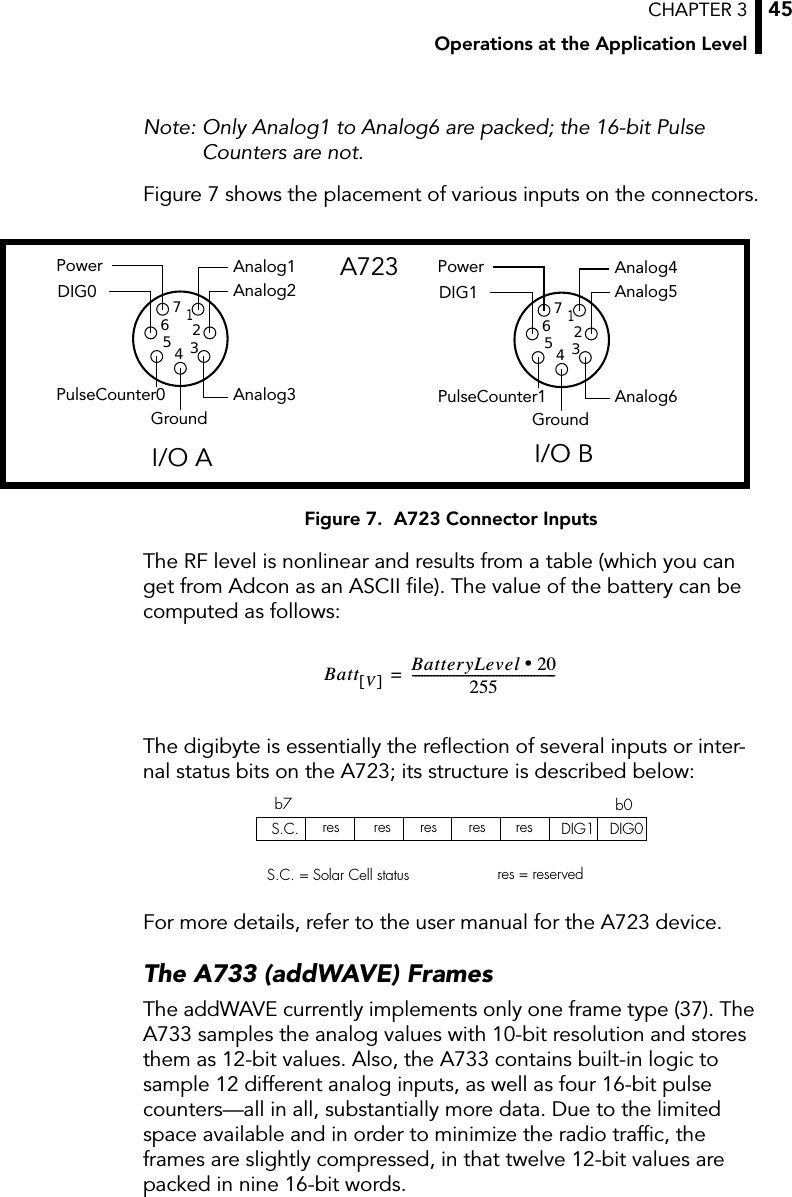 CHAPTER 3Operations at the Application Level45Note: Only Analog1 to Analog6 are packed; the 16-bit Pulse Counters are not.Figure 7 shows the placement of various inputs on the connectors.Figure 7.  A723 Connector InputsThe RF level is nonlinear and results from a table (which you can get from Adcon as an ASCII ﬁle). The value of the battery can be computed as follows:The digibyte is essentially the reﬂection of several inputs or inter-nal status bits on the A723; its structure is described below:For more details, refer to the user manual for the A723 device.The A733 (addWAVE) FramesThe addWAVE currently implements only one frame type (37). The A733 samples the analog values with 10-bit resolution and stores them as 12-bit values. Also, the A733 contains built-in logic to sample 12 different analog inputs, as well as four 16-bit pulse counters—all in all, substantially more data. Due to the limited space available and in order to minimize the radio trafﬁc, the frames are slightly compressed, in that twelve 12-bit values are packed in nine 16-bit words.Analog4Analog5Analog6GroundPowerDIG1PulseCounter11234567Analog1Analog2Analog3GroundPowerDIG0PulseCounter01234567I/O A I/O BA723Batt V[]BatteryLevel 20•255----------------------------------------------=S.C. res res res DIG1 DIG0b0b7S.C. = Solar Cell status res = reservedres res