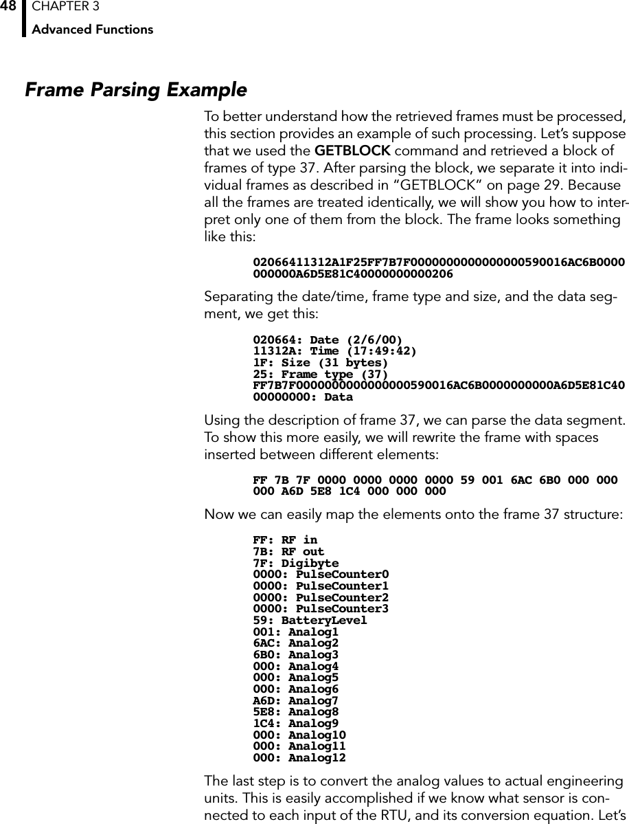 CHAPTER 3Advanced Functions48Frame Parsing ExampleTo better understand how the retrieved frames must be processed, this section provides an example of such processing. Let’s suppose that we used the GETBLOCK command and retrieved a block of frames of type 37. After parsing the block, we separate it into indi-vidual frames as described in “GETBLOCK” on page 29. Because all the frames are treated identically, we will show you how to inter-pret only one of them from the block. The frame looks something like this:02066411312A1F25FF7B7F0000000000000000590016AC6B0000000000A6D5E81C40000000000206Separating the date/time, frame type and size, and the data seg-ment, we get this:020664: Date (2/6/00)11312A: Time (17:49:42)1F: Size (31 bytes)25: Frame type (37)FF7B7F0000000000000000590016AC6B0000000000A6D5E81C4000000000: DataUsing the description of frame 37, we can parse the data segment. To show this more easily, we will rewrite the frame with spaces inserted between different elements:FF 7B 7F 0000 0000 0000 0000 59 001 6AC 6B0 000 000 000 A6D 5E8 1C4 000 000 000Now we can easily map the elements onto the frame 37 structure:FF: RF in7B: RF out7F: Digibyte0000: PulseCounter00000: PulseCounter10000: PulseCounter20000: PulseCounter359: BatteryLevel001: Analog16AC: Analog26B0: Analog3000: Analog4000: Analog5000: Analog6A6D: Analog75E8: Analog81C4: Analog9000: Analog10000: Analog11000: Analog12The last step is to convert the analog values to actual engineering units. This is easily accomplished if we know what sensor is con-nected to each input of the RTU, and its conversion equation. Let’s 