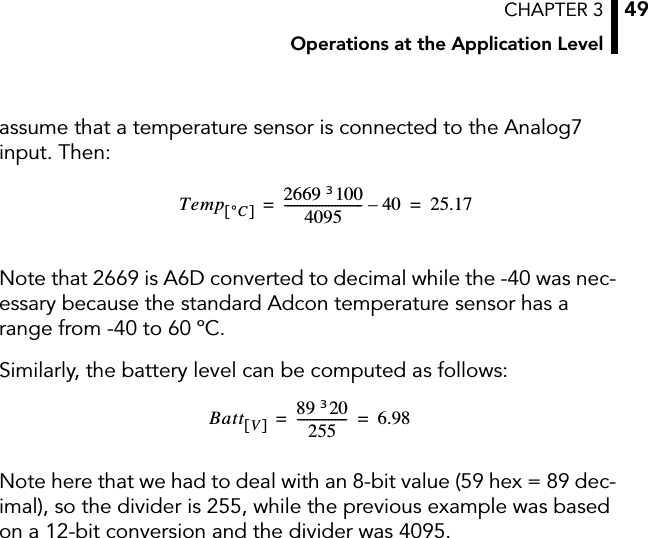 CHAPTER 3Operations at the Application Level49assume that a temperature sensor is connected to the Analog7 input. Then:Note that 2669 is A6D converted to decimal while the -40 was nec-essary because the standard Adcon temperature sensor has a range from -40 to 60 ºC.Similarly, the battery level can be computed as follows:Note here that we had to deal with an 8-bit value (59 hex = 89 dec-imal), so the divider is 255, while the previous example was based on a 12-bit conversion and the divider was 4095.Temp °C[]2669 100u4095------------------------- 4 0– 25.17==Batt V[]89 20u255---------------- 6 . 9 8==