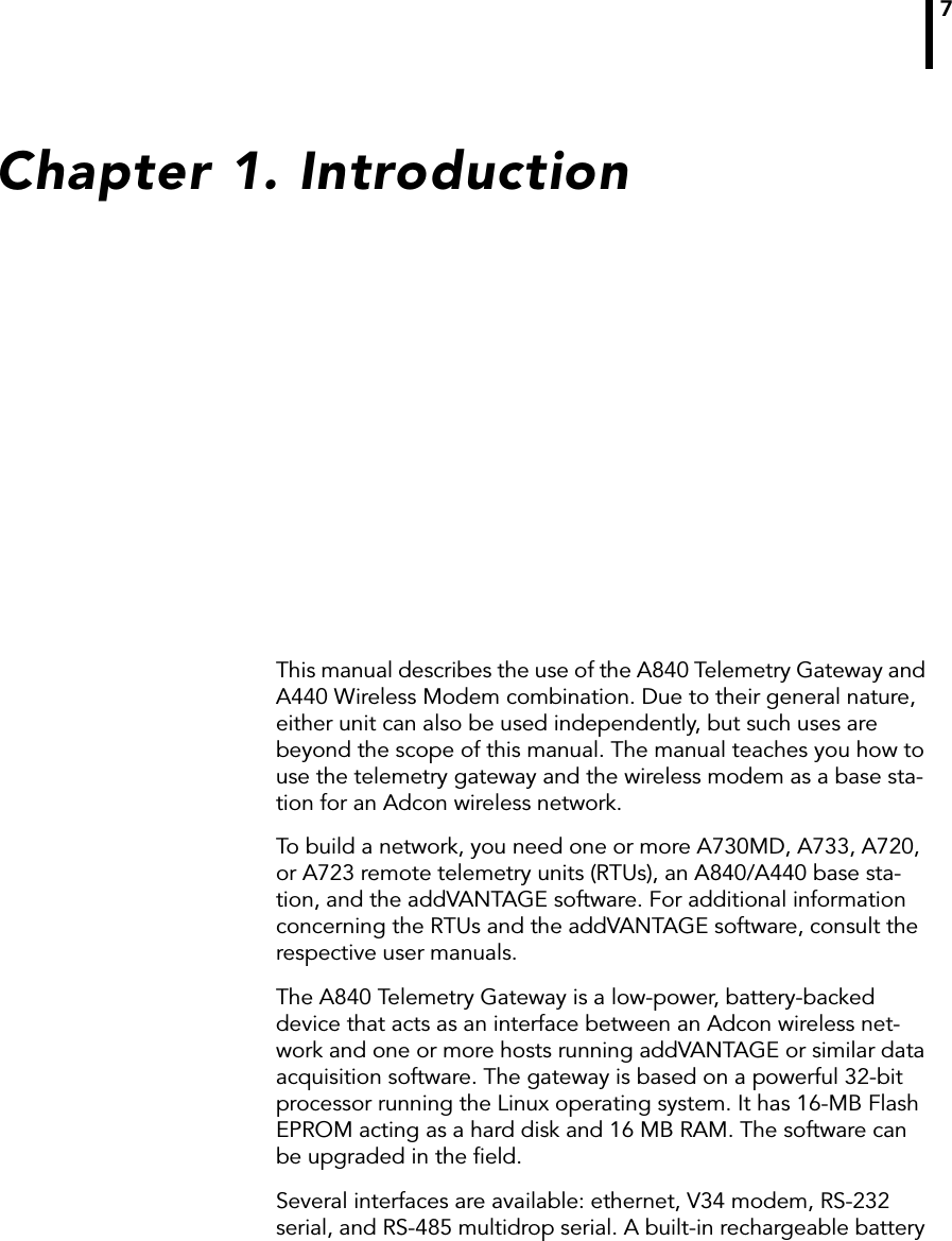 7Chapter 1. IntroductionThis manual describes the use of the A840 Telemetry Gateway and A440 Wireless Modem combination. Due to their general nature, either unit can also be used independently, but such uses are beyond the scope of this manual. The manual teaches you how to use the telemetry gateway and the wireless modem as a base sta-tion for an Adcon wireless network.To build a network, you need one or more A730MD, A733, A720, or A723 remote telemetry units (RTUs), an A840/A440 base sta-tion, and the addVANTAGE software. For additional information concerning the RTUs and the addVANTAGE software, consult the respective user manuals.The A840 Telemetry Gateway is a low-power, battery-backed device that acts as an interface between an Adcon wireless net-work and one or more hosts running addVANTAGE or similar data acquisition software. The gateway is based on a powerful 32-bit processor running the Linux operating system. It has 16-MB Flash EPROM acting as a hard disk and 16 MB RAM. The software can be upgraded in the ﬁeld.Several interfaces are available: ethernet, V34 modem, RS-232 serial, and RS-485 multidrop serial. A built-in rechargeable battery 