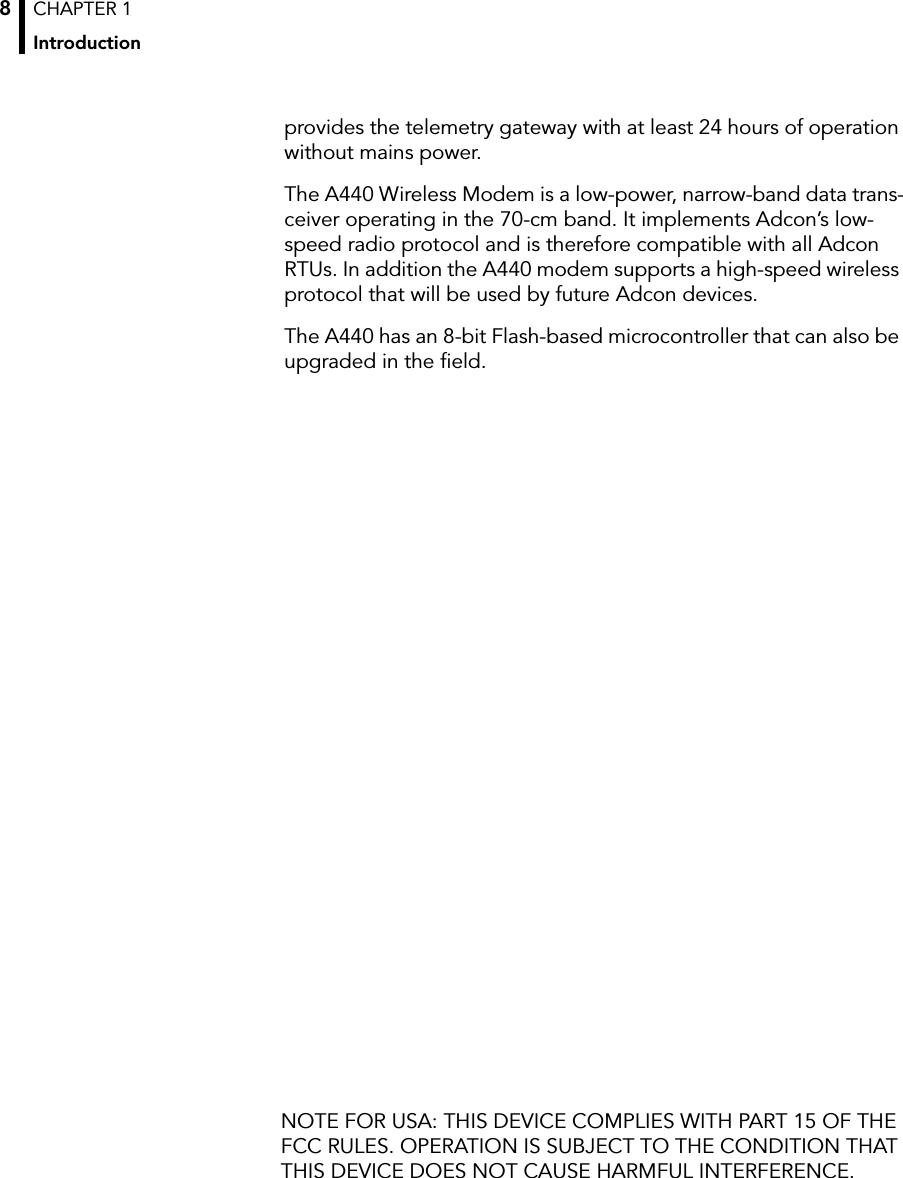 CHAPTER 1Introduction8provides the telemetry gateway with at least 24 hours of operation without mains power.The A440 Wireless Modem is a low-power, narrow-band data trans-ceiver operating in the 70-cm band. It implements Adcon’s low-speed radio protocol and is therefore compatible with all Adcon RTUs. In addition the A440 modem supports a high-speed wireless protocol that will be used by future Adcon devices.The A440 has an 8-bit Flash-based microcontroller that can also be upgraded in the ﬁeld.NOTE FOR USA: THIS DEVICE COMPLIES WITH PART 15 OF THE FCC RULES. OPERATION IS SUBJECT TO THE CONDITION THAT THIS DEVICE DOES NOT CAUSE HARMFUL INTERFERENCE.