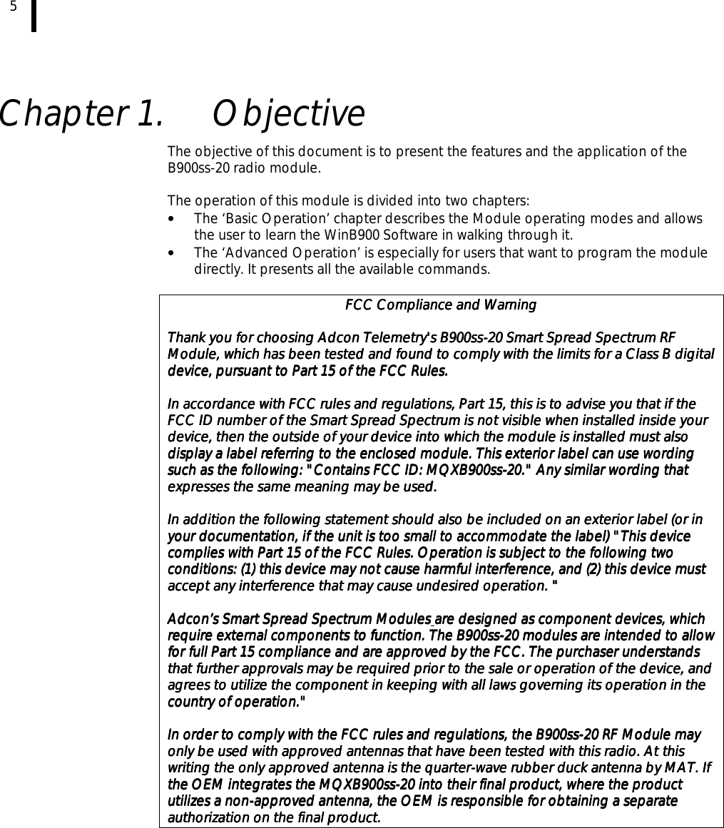5    Chapter 1.  Objective The objective of this document is to present the features and the application of the B900ss-20 radio module.  The operation of this module is divided into two chapters: •  The ‘Basic Operation’ chapter describes the Module operating modes and allows the user to learn the WinB900 Software in walking through it. •  The ‘Advanced Operation’ is especially for users that want to program the module directly. It presents all the available commands.  FCC Compliance and WarningFCC Compliance and WarningFCC Compliance and WarningFCC Compliance and Warning        Thank you for choosing Adcon Telemetry&apos;s B900ssThank you for choosing Adcon Telemetry&apos;s B900ssThank you for choosing Adcon Telemetry&apos;s B900ssThank you for choosing Adcon Telemetry&apos;s B900ss----20 Smart Spread Spectrum RF 20 Smart Spread Spectrum RF 20 Smart Spread Spectrum RF 20 Smart Spread Spectrum RF Module, which has been tested and found to comply with the limits for a Class B digitaModule, which has been tested and found to comply with the limits for a Class B digitaModule, which has been tested and found to comply with the limits for a Class B digitaModule, which has been tested and found to comply with the limits for a Class B digital l l l device, pursuant to Part 15 of the FCC Rules.device, pursuant to Part 15 of the FCC Rules.device, pursuant to Part 15 of the FCC Rules.device, pursuant to Part 15 of the FCC Rules.        In accordance with FCC rules and regulations, Part 15, this is to advise you that if the In accordance with FCC rules and regulations, Part 15, this is to advise you that if the In accordance with FCC rules and regulations, Part 15, this is to advise you that if the In accordance with FCC rules and regulations, Part 15, this is to advise you that if the FCC ID number of the Smart Spread Spectrum is not visible when installed inside your FCC ID number of the Smart Spread Spectrum is not visible when installed inside your FCC ID number of the Smart Spread Spectrum is not visible when installed inside your FCC ID number of the Smart Spread Spectrum is not visible when installed inside your device, then the outside of your device, then the outside of your device, then the outside of your device, then the outside of your device into which the module is installed must also device into which the module is installed must also device into which the module is installed must also device into which the module is installed must also display a label referring to the enclosed module. This exterior label can use wording display a label referring to the enclosed module. This exterior label can use wording display a label referring to the enclosed module. This exterior label can use wording display a label referring to the enclosed module. This exterior label can use wording such as the following: &quot;Contains FCC ID: MQXB900sssuch as the following: &quot;Contains FCC ID: MQXB900sssuch as the following: &quot;Contains FCC ID: MQXB900sssuch as the following: &quot;Contains FCC ID: MQXB900ss----20.&quot; Any similar wording that 20.&quot; Any similar wording that 20.&quot; Any similar wording that 20.&quot; Any similar wording that expresses the same meaning may be useexpresses the same meaning may be useexpresses the same meaning may be useexpresses the same meaning may be used. d. d. d.         In addition the following statement should also be included on an exterior label (or in In addition the following statement should also be included on an exterior label (or in In addition the following statement should also be included on an exterior label (or in In addition the following statement should also be included on an exterior label (or in your documentation, if the unit is too small to accommodate the label) &quot;your documentation, if the unit is too small to accommodate the label) &quot;your documentation, if the unit is too small to accommodate the label) &quot;your documentation, if the unit is too small to accommodate the label) &quot;This device This device This device This device complies with Part 15 of the FCC Rules. Operation is subject to the following tcomplies with Part 15 of the FCC Rules. Operation is subject to the following tcomplies with Part 15 of the FCC Rules. Operation is subject to the following tcomplies with Part 15 of the FCC Rules. Operation is subject to the following two wo wo wo conditions: (1) this device may not cause harmful interference, and (2) this device must conditions: (1) this device may not cause harmful interference, and (2) this device must conditions: (1) this device may not cause harmful interference, and (2) this device must conditions: (1) this device may not cause harmful interference, and (2) this device must accept any interference that may cause undesired operation.accept any interference that may cause undesired operation.accept any interference that may cause undesired operation.accept any interference that may cause undesired operation. &quot; &quot; &quot; &quot;        Adcon’s Smart Spread Spectrum ModulesAdcon’s Smart Spread Spectrum ModulesAdcon’s Smart Spread Spectrum ModulesAdcon’s Smart Spread Spectrum Modules    are designed as component devices, which are designed as component devices, which are designed as component devices, which are designed as component devices, which require external comporequire external comporequire external comporequire external components to function. The B900ssnents to function. The B900ssnents to function. The B900ssnents to function. The B900ss----20 modules are intended to allow 20 modules are intended to allow 20 modules are intended to allow 20 modules are intended to allow for full Part 15 compliance and are approved by the FCC. The purchaser understands for full Part 15 compliance and are approved by the FCC. The purchaser understands for full Part 15 compliance and are approved by the FCC. The purchaser understands for full Part 15 compliance and are approved by the FCC. The purchaser understands that further approvals may be required prior to the sale or operation of the device, and that further approvals may be required prior to the sale or operation of the device, and that further approvals may be required prior to the sale or operation of the device, and that further approvals may be required prior to the sale or operation of the device, and agrees to utilize theagrees to utilize theagrees to utilize theagrees to utilize the component in keeping with all laws governing its operation in the  component in keeping with all laws governing its operation in the  component in keeping with all laws governing its operation in the  component in keeping with all laws governing its operation in the country of operation.&quot;country of operation.&quot;country of operation.&quot;country of operation.&quot;        In order to comply with the FCC rules and regulations, the B900ssIn order to comply with the FCC rules and regulations, the B900ssIn order to comply with the FCC rules and regulations, the B900ssIn order to comply with the FCC rules and regulations, the B900ss----20 RF Module may 20 RF Module may 20 RF Module may 20 RF Module may only be used with approved antennas that have been tested with this radio. At thisonly be used with approved antennas that have been tested with this radio. At thisonly be used with approved antennas that have been tested with this radio. At thisonly be used with approved antennas that have been tested with this radio. At this    writing the only approved antenna is the quarterwriting the only approved antenna is the quarterwriting the only approved antenna is the quarterwriting the only approved antenna is the quarter----wave rubber duck antenna by MAT. If wave rubber duck antenna by MAT. If wave rubber duck antenna by MAT. If wave rubber duck antenna by MAT. If the OEM integrates the MQXB900ssthe OEM integrates the MQXB900ssthe OEM integrates the MQXB900ssthe OEM integrates the MQXB900ss----20 into their final product, where the product 20 into their final product, where the product 20 into their final product, where the product 20 into their final product, where the product utilizes a nonutilizes a nonutilizes a nonutilizes a non----approved antenna, the OEM is responsible for obtaining a separate approved antenna, the OEM is responsible for obtaining a separate approved antenna, the OEM is responsible for obtaining a separate approved antenna, the OEM is responsible for obtaining a separate authorizaauthorizaauthorizaauthorization on the final product.tion on the final product.tion on the final product.tion on the final product.  