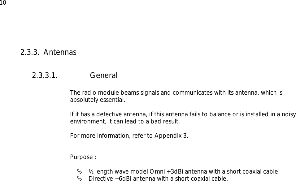  10  2.3.3. Antennas  2.3.3.1. General   The radio module beams signals and communicates with its antenna, which is absolutely essential.  If it has a defective antenna, if this antenna fails to balance or is installed in a noisy environment, it can lead to a bad result.  For more information, refer to Appendix 3.   Purpose :  Ä ½ length wave model Omni +3dBi antenna with a short coaxial cable. Ä Directive +6dBi antenna with a short coaxial cable.  