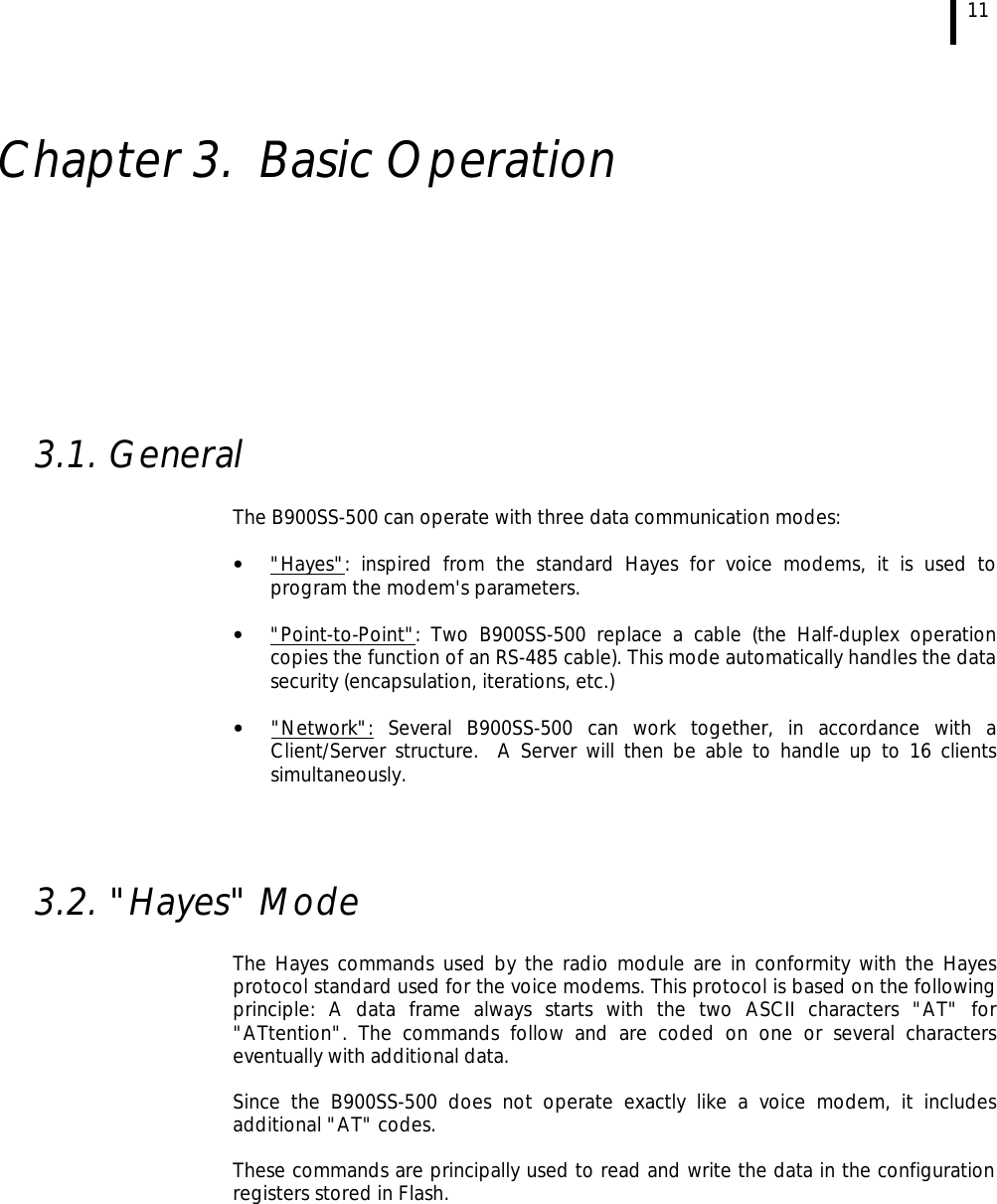 11   Chapter 3. Basic Operation          3.1. General  The B900SS-500 can operate with three data communication modes:  • &quot;Hayes&quot;: inspired from the standard Hayes for voice modems, it is used to program the modem&apos;s parameters.  • &quot;Point-to-Point&quot;: Two B900SS-500 replace a cable (the Half-duplex operation copies the function of an RS-485 cable). This mode automatically handles the data security (encapsulation, iterations, etc.)  • &quot;Network&quot;: Several B900SS-500 can work together, in accordance with a Client/Server structure.  A Server will then be able to handle up to 16 clients simultaneously.     3.2. &quot;Hayes&quot; Mode   The Hayes commands used by the radio module are in conformity with the Hayes protocol standard used for the voice modems. This protocol is based on the following principle: A data frame always starts with the two ASCII characters &quot;AT&quot; for &quot;ATtention&quot;. The commands follow and are coded on one or several characters eventually with additional data.  Since the B900SS-500 does not operate exactly like a voice modem, it includes additional &quot;AT&quot; codes.  These commands are principally used to read and write the data in the configuration registers stored in Flash. 