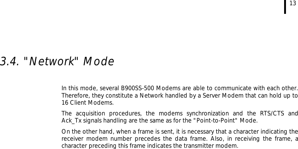  13   3.4. &quot;Network&quot; Mode  In this mode, several B900SS-500 Modems are able to communicate with each other. Therefore, they constitute a Network handled by a Server Modem that can hold up to 16 Client Modems. The acquisition procedures, the modems synchronization and the RTS/CTS and Ack_Tx signals handling are the same as for the &quot;Point-to-Point&quot; Mode. On the other hand, when a frame is sent, it is necessary that a character indicating the receiver modem number precedes the data frame. Also, in receiving the frame, a character preceding this frame indicates the transmitter modem.  