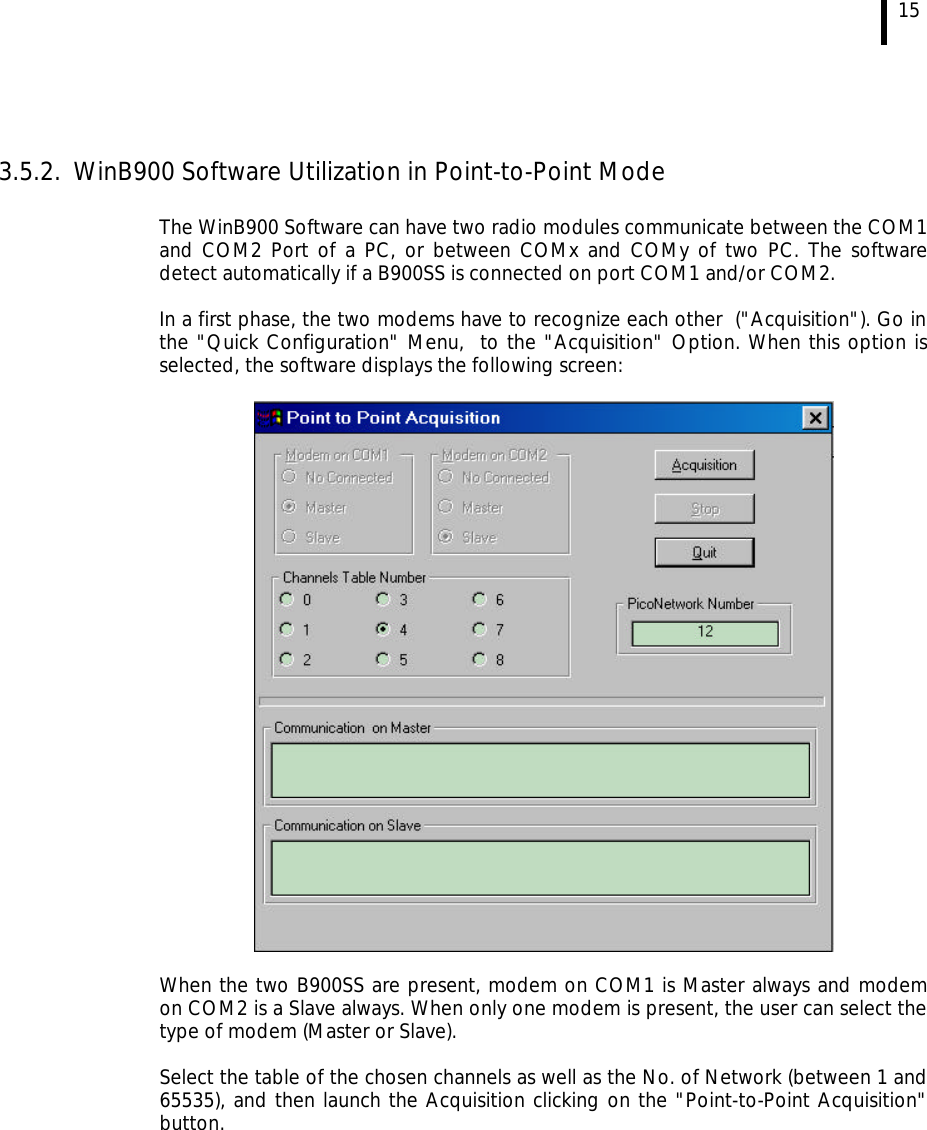  15   3.5.2. WinB900 Software Utilization in Point-to-Point Mode  The WinB900 Software can have two radio modules communicate between the COM1 and COM2 Port of a PC, or between COMx and COMy of two PC. The software detect automatically if a B900SS is connected on port COM1 and/or COM2.  In a first phase, the two modems have to recognize each other  (&quot;Acquisition&quot;). Go in the &quot;Quick Configuration&quot; Menu,  to the &quot;Acquisition&quot; Option. When this option is selected, the software displays the following screen:    When the two B900SS are present, modem on COM1 is Master always and modem on COM2 is a Slave always. When only one modem is present, the user can select the type of modem (Master or Slave).  Select the table of the chosen channels as well as the No. of Network (between 1 and 65535), and then launch the Acquisition clicking on the &quot;Point-to-Point Acquisition&quot; button.  