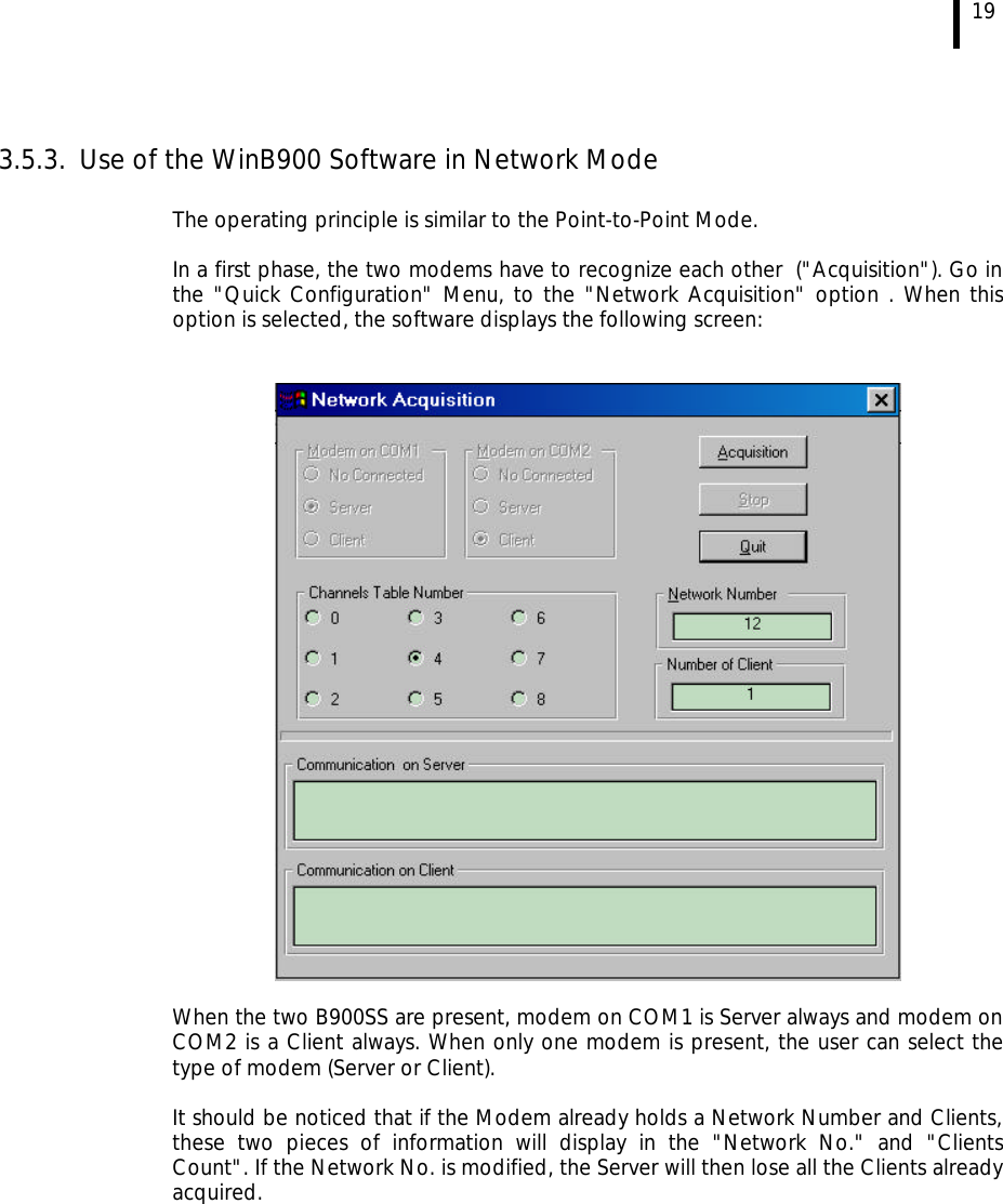  19  3.5.3. Use of the WinB900 Software in Network Mode  The operating principle is similar to the Point-to-Point Mode.  In a first phase, the two modems have to recognize each other  (&quot;Acquisition&quot;). Go in the &quot;Quick Configuration&quot; Menu, to the &quot;Network Acquisition&quot; option . When this option is selected, the software displays the following screen:     When the two B900SS are present, modem on COM1 is Server always and modem on COM2 is a Client always. When only one modem is present, the user can select the type of modem (Server or Client).  It should be noticed that if the Modem already holds a Network Number and Clients, these two pieces of information will display in the &quot;Network No.&quot; and &quot;Clients Count&quot;. If the Network No. is modified, the Server will then lose all the Clients already acquired. 