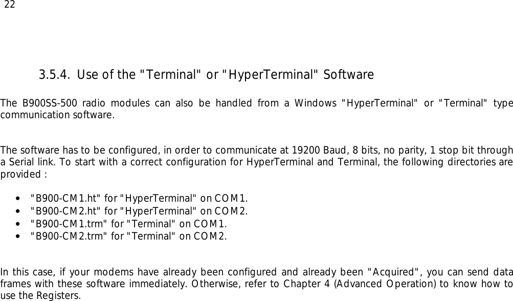  22 3.5.4. Use of the &quot;Terminal&quot; or &quot;HyperTerminal&quot; Software  The B900SS-500 radio modules can also be handled from a Windows &quot;HyperTerminal&quot; or &quot;Terminal&quot; type communication software.   The software has to be configured, in order to communicate at 19200 Baud, 8 bits, no parity, 1 stop bit through a Serial link. To start with a correct configuration for HyperTerminal and Terminal, the following directories are provided :   • &quot;B900-CM1.ht&quot; for &quot;HyperTerminal&quot; on COM1. • &quot;B900-CM2.ht&quot; for &quot;HyperTerminal&quot; on COM2. • &quot;B900-CM1.trm&quot; for &quot;Terminal&quot; on COM1. • &quot;B900-CM2.trm&quot; for &quot;Terminal&quot; on COM2.   In this case, if your modems have already been configured and already been &quot;Acquired&quot;, you can send data frames with these software immediately. Otherwise, refer to Chapter 4 (Advanced Operation) to know how to use the Registers. 