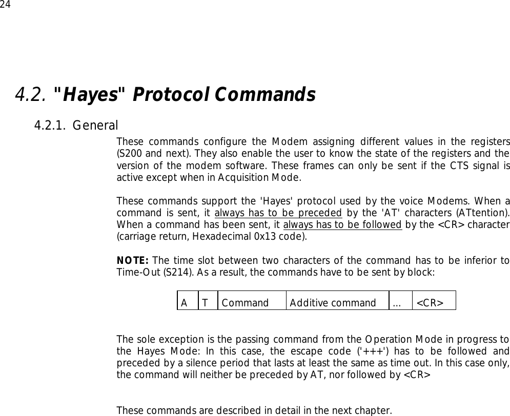  24  4.2. &quot;Hayes&quot; Protocol Commands 4.2.1. General These commands configure the Modem assigning different values in the registers (S200 and next). They also enable the user to know the state of the registers and the version of the modem software. These frames can only be sent if the CTS signal is active except when in Acquisition Mode.  These commands support the &apos;Hayes&apos; protocol used by the voice Modems. When a command is sent, it always has to be preceded by the &apos;AT&apos; characters (ATtention).  When a command has been sent, it always has to be followed by the &lt;CR&gt; character (carriage return, Hexadecimal 0x13 code).  NOTE: The time slot between two characters of the command has to be inferior to Time-Out (S214). As a result, the commands have to be sent by block:  A T Command Additive command ... &lt;CR&gt;   The sole exception is the passing command from the Operation Mode in progress to the Hayes Mode: In this case, the escape code (&apos;+++&apos;) has to be followed and preceded by a silence period that lasts at least the same as time out. In this case only, the command will neither be preceded by AT, nor followed by &lt;CR&gt;   These commands are described in detail in the next chapter.  