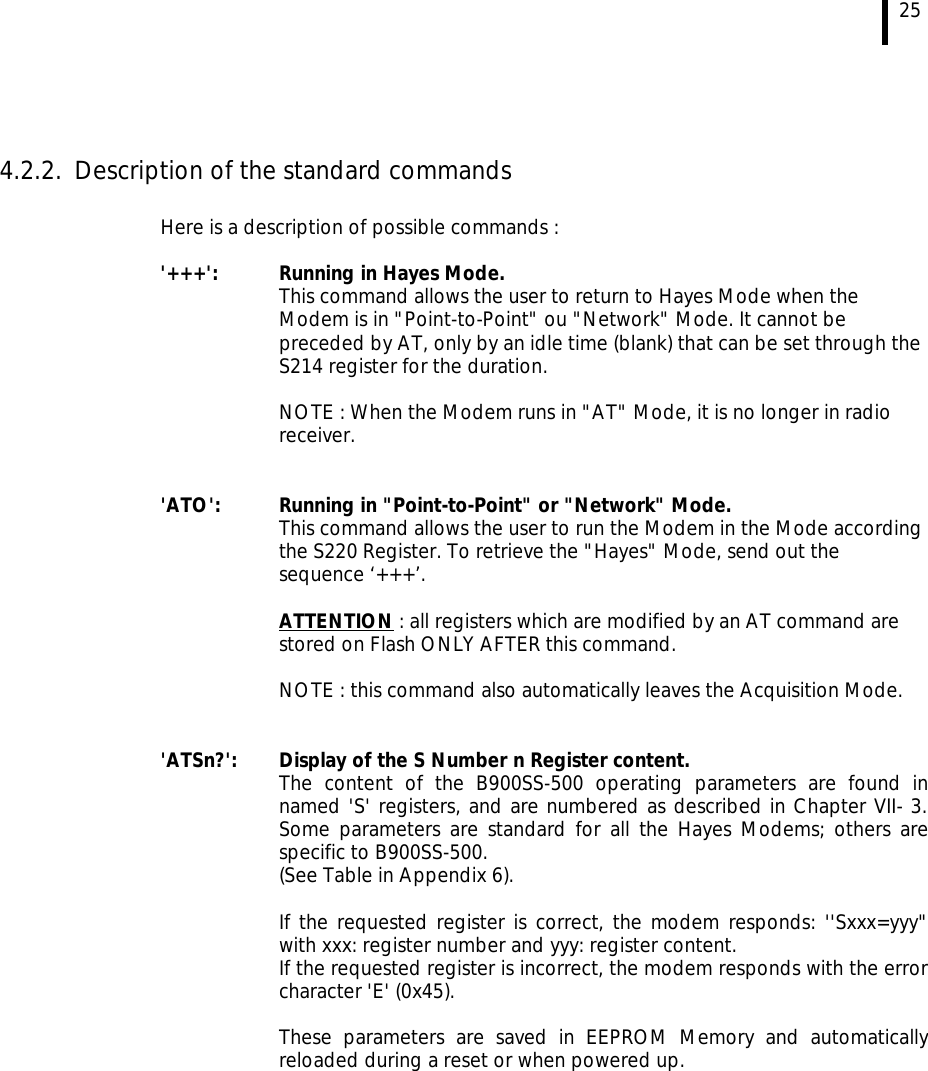 25   4.2.2. Description of the standard commands  Here is a description of possible commands :  &apos;+++&apos;:  Running in Hayes Mode. This command allows the user to return to Hayes Mode when the Modem is in &quot;Point-to-Point&quot; ou &quot;Network&quot; Mode. It cannot be preceded by AT, only by an idle time (blank) that can be set through the S214 register for the duration.  NOTE : When the Modem runs in &quot;AT&quot; Mode, it is no longer in radio receiver.   &apos;ATO&apos;:  Running in &quot;Point-to-Point&quot; or &quot;Network&quot; Mode. This command allows the user to run the Modem in the Mode according the S220 Register. To retrieve the &quot;Hayes&quot; Mode, send out the sequence ‘+++’.  ATTENTION : all registers which are modified by an AT command are stored on Flash ONLY AFTER this command.  NOTE : this command also automatically leaves the Acquisition Mode.   &apos;ATSn?&apos;:  Display of the S Number n Register content.  The content of the B900SS-500 operating parameters are found in named &apos;S&apos; registers, and are numbered as described in Chapter VII- 3. Some parameters are standard for all the Hayes Modems; others are specific to B900SS-500.  (See Table in Appendix 6).   If the requested register is correct, the modem responds: &apos;&apos;Sxxx=yyy&quot; with xxx: register number and yyy: register content.  If the requested register is incorrect, the modem responds with the error character &apos;E&apos; (0x45).    These parameters are saved in EEPROM Memory and automatically reloaded during a reset or when powered up.  