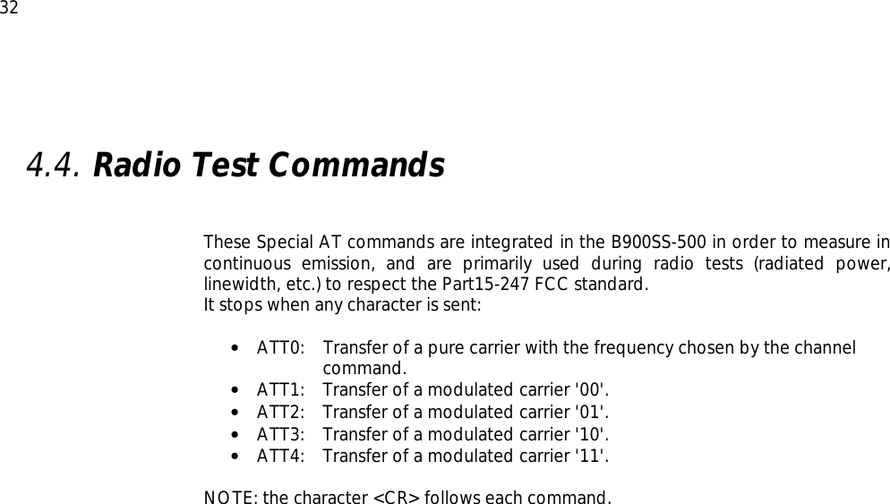  32  4.4. Radio Test Commands     These Special AT commands are integrated in the B900SS-500 in order to measure in continuous emission, and are primarily used during radio tests (radiated power, linewidth, etc.) to respect the Part15-247 FCC standard. It stops when any character is sent:  • ATT0:   Transfer of a pure carrier with the frequency chosen by the channel command. • ATT1:  Transfer of a modulated carrier &apos;00&apos;. • ATT2:  Transfer of a modulated carrier &apos;01&apos;. • ATT3:  Transfer of a modulated carrier &apos;10&apos;. • ATT4:  Transfer of a modulated carrier &apos;11&apos;.  NOTE: the character &lt;CR&gt; follows each command.  