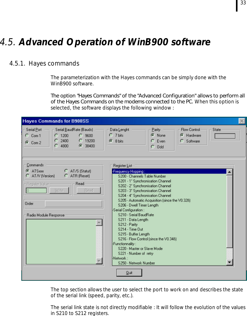  33  4.5. Advanced Operation of WinB900 software  4.5.1. Hayes commands   The parameterization with the Hayes commands can be simply done with the WinB900 software.   The option &quot;Hayes Commands&quot; of the &quot;Advanced Configuration&quot; allows to perform all of the Hayes Commands on the modems connected to the PC. When this option is selected, the software displays the following window :     The top section allows the user to select the port to work on and describes the state of the serial link (speed, parity, etc.).   The serial link state is not directly modifiable : It will follow the evolution of the values in S210 to S212 registers. 
