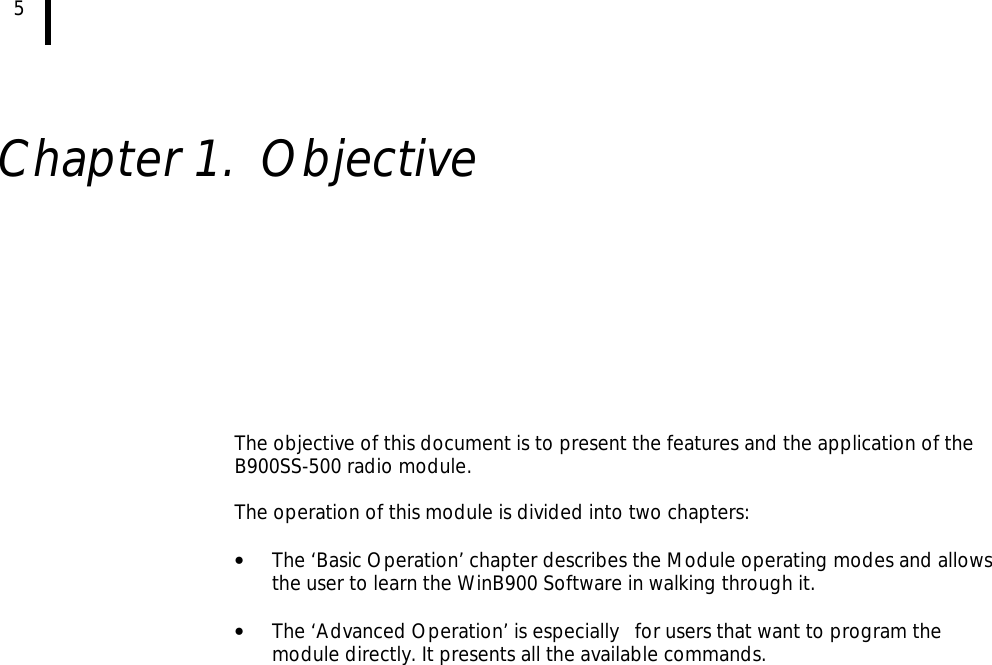 5    Chapter 1. Objective           The objective of this document is to present the features and the application of the B900SS-500 radio module.  The operation of this module is divided into two chapters:  • The ‘Basic Operation’ chapter describes the Module operating modes and allows the user to learn the WinB900 Software in walking through it.  • The ‘Advanced Operation’ is especially   for users that want to program the module directly. It presents all the available commands.   