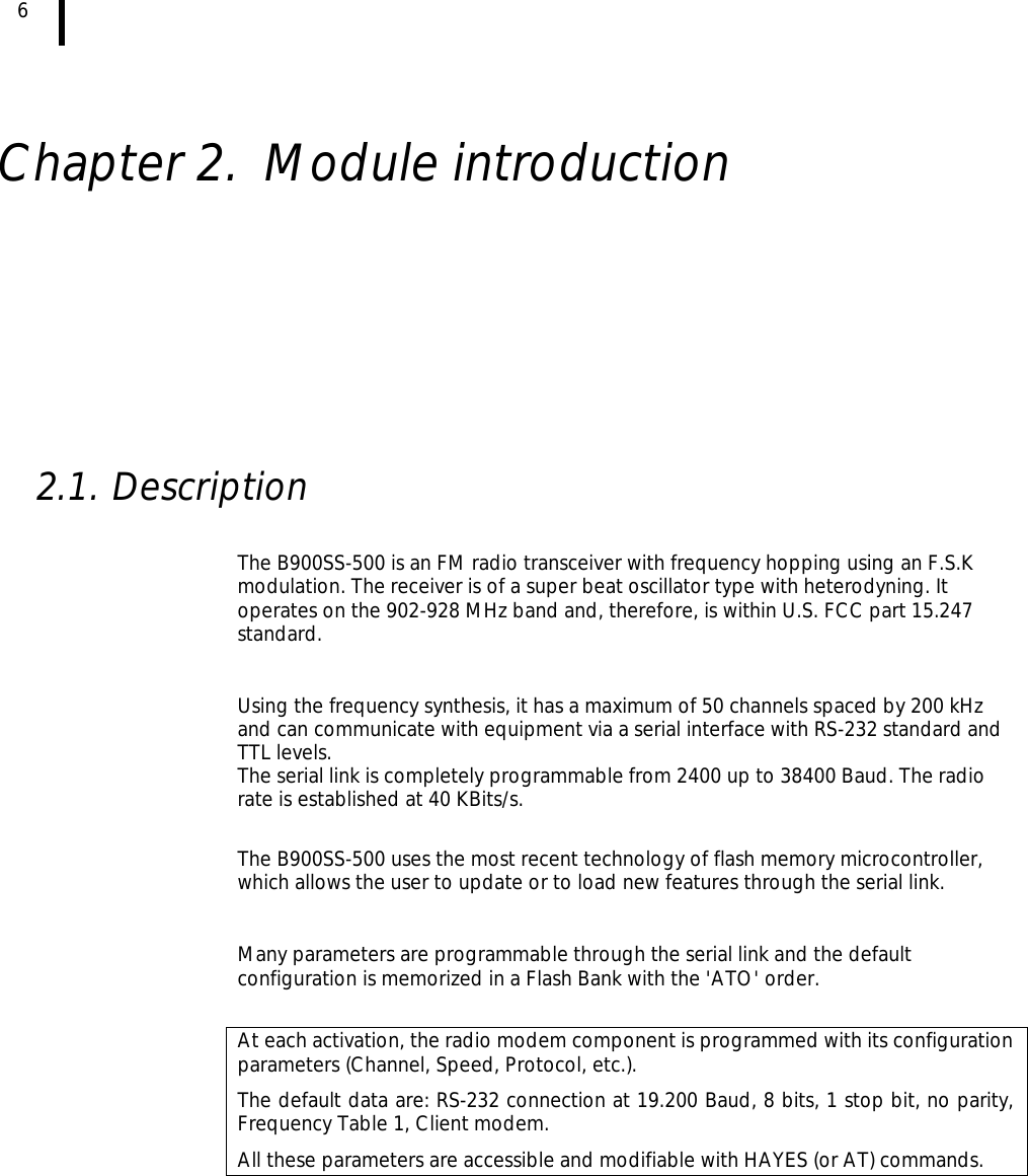  6      Chapter 2. Module introduction           2.1. Description  The B900SS-500 is an FM radio transceiver with frequency hopping using an F.S.K modulation. The receiver is of a super beat oscillator type with heterodyning. It operates on the 902-928 MHz band and, therefore, is within U.S. FCC part 15.247 standard.   Using the frequency synthesis, it has a maximum of 50 channels spaced by 200 kHz and can communicate with equipment via a serial interface with RS-232 standard and TTL levels.  The serial link is completely programmable from 2400 up to 38400 Baud. The radio rate is established at 40 KBits/s.  The B900SS-500 uses the most recent technology of flash memory microcontroller, which allows the user to update or to load new features through the serial link.  Many parameters are programmable through the serial link and the default configuration is memorized in a Flash Bank with the &apos;ATO&apos; order.  At each activation, the radio modem component is programmed with its configuration parameters (Channel, Speed, Protocol, etc.).  The default data are: RS-232 connection at 19.200 Baud, 8 bits, 1 stop bit, no parity, Frequency Table 1, Client modem.  All these parameters are accessible and modifiable with HAYES (or AT) commands. 