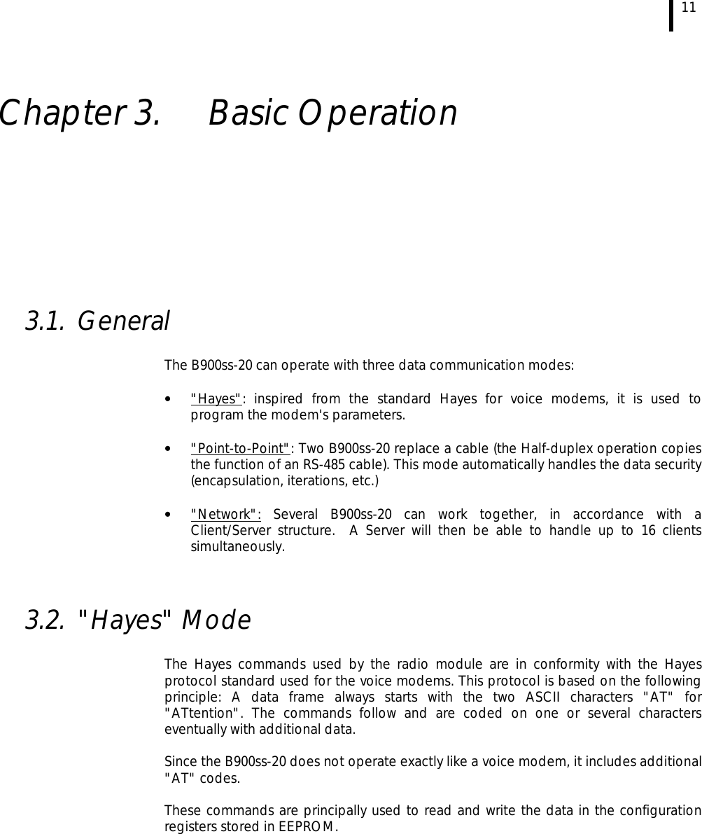  11   Chapter 3.  Basic Operation          3.1. General  The B900ss-20 can operate with three data communication modes:  •  &quot;Hayes&quot;: inspired from the standard Hayes for voice modems, it is used to program the modem&apos;s parameters.  •  &quot;Point-to-Point&quot;: Two B900ss-20 replace a cable (the Half-duplex operation copies the function of an RS-485 cable). This mode automatically handles the data security (encapsulation, iterations, etc.)  •  &quot;Network&quot;: Several B900ss-20 can work together, in accordance with a Client/Server structure.  A Server will then be able to handle up to 16 clients simultaneously.   3.2. &quot;Hayes&quot; Mode   The Hayes commands used by the radio module are in conformity with the Hayes protocol standard used for the voice modems. This protocol is based on the following principle: A data frame always starts with the two ASCII characters &quot;AT&quot; for &quot;ATtention&quot;. The commands follow and are coded on one or several characters eventually with additional data.  Since the B900ss-20 does not operate exactly like a voice modem, it includes additional &quot;AT&quot; codes.  These commands are principally used to read and write the data in the configuration registers stored in EEPROM. 