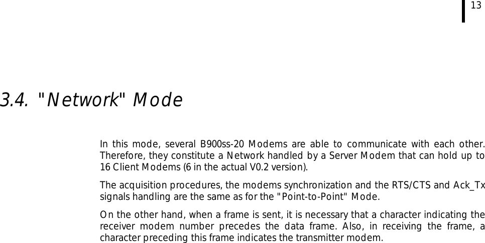  13   3.4. &quot;Network&quot; Mode  In this mode, several B900ss-20 Modems are able to communicate with each other. Therefore, they constitute a Network handled by a Server Modem that can hold up to 16 Client Modems (6 in the actual V0.2 version). The acquisition procedures, the modems synchronization and the RTS/CTS and Ack_Tx signals handling are the same as for the &quot;Point-to-Point&quot; Mode. On the other hand, when a frame is sent, it is necessary that a character indicating the receiver modem number precedes the data frame. Also, in receiving the frame, a character preceding this frame indicates the transmitter modem.  