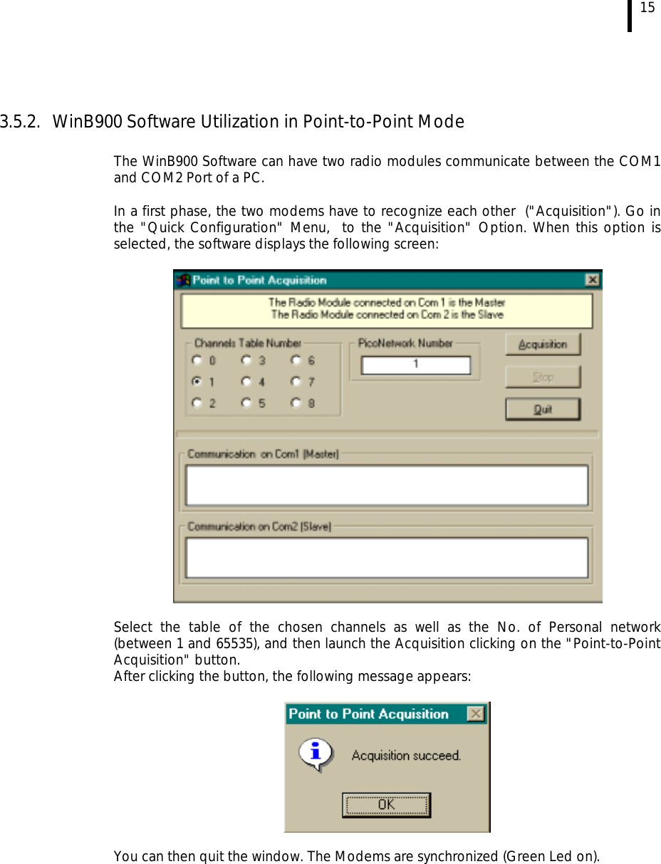 15   3.5.2.  WinB900 Software Utilization in Point-to-Point Mode  The WinB900 Software can have two radio modules communicate between the COM1 and COM2 Port of a PC.  In a first phase, the two modems have to recognize each other  (&quot;Acquisition&quot;). Go in the &quot;Quick Configuration&quot; Menu,  to the &quot;Acquisition&quot; Option. When this option is selected, the software displays the following screen:    Select the table of the chosen channels as well as the No. of Personal network (between 1 and 65535), and then launch the Acquisition clicking on the &quot;Point-to-Point Acquisition&quot; button. After clicking the button, the following message appears:    You can then quit the window. The Modems are synchronized (Green Led on). 