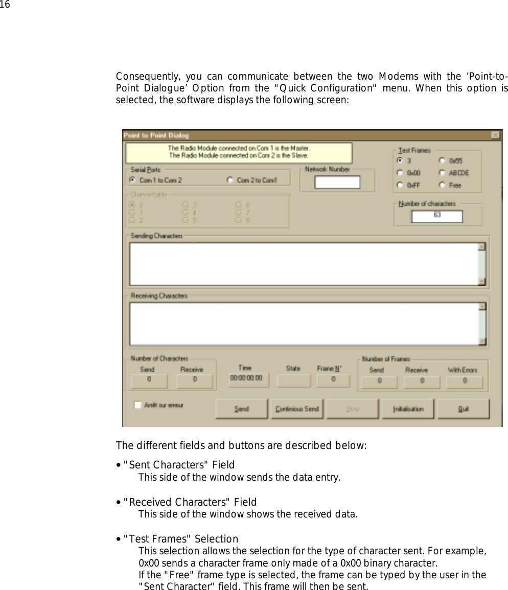  16  Consequently, you can communicate between the two Modems with the ‘Point-to-Point Dialogue’ Option from the &quot;Quick Configuration&quot; menu. When this option is selected, the software displays the following screen:    The different fields and buttons are described below: • &quot;Sent Characters&quot; Field     This side of the window sends the data entry.   • &quot;Received Characters&quot; Field     This side of the window shows the received data.  • &quot;Test Frames&quot; Selection This selection allows the selection for the type of character sent. For example, 0x00 sends a character frame only made of a 0x00 binary character. If the &quot;Free&quot; frame type is selected, the frame can be typed by the user in the &quot;Sent Character&quot; field. This frame will then be sent.  