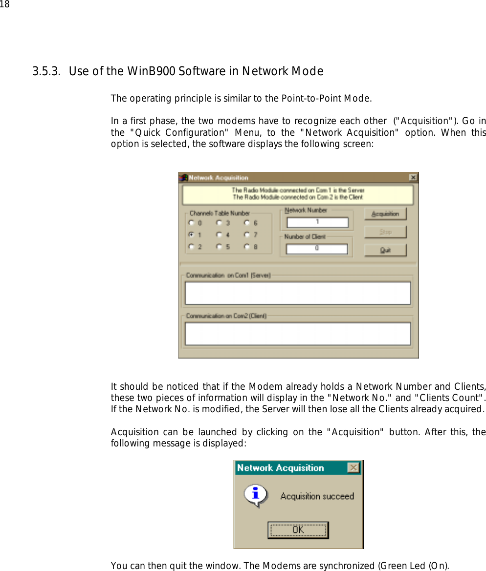  18 3.5.3.  Use of the WinB900 Software in Network Mode  The operating principle is similar to the Point-to-Point Mode.  In a first phase, the two modems have to recognize each other  (&quot;Acquisition&quot;). Go in the &quot;Quick Configuration&quot; Menu, to the &quot;Network Acquisition&quot; option. When this option is selected, the software displays the following screen:      It should be noticed that if the Modem already holds a Network Number and Clients, these two pieces of information will display in the &quot;Network No.&quot; and &quot;Clients Count&quot;. If the Network No. is modified, the Server will then lose all the Clients already acquired.  Acquisition can be launched by clicking on the &quot;Acquisition&quot; button. After this, the following message is displayed:    You can then quit the window. The Modems are synchronized (Green Led (On). 