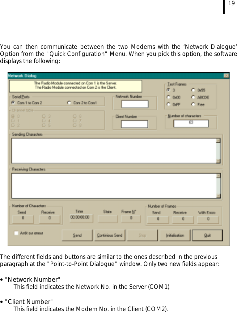  19   You can then communicate between the two Modems with the ‘Network Dialogue’ Option from the &quot;Quick Configuration&quot; Menu. When you pick this option, the software displays the following:    The different fields and buttons are similar to the ones described in the previous paragraph at the &quot;Point-to-Point Dialogue&quot; window. Only two new fields appear: • &quot;Network Number&quot;     This field indicates the Network No. in the Server (COM1).  • &quot;Client Number&quot;     This field indicates the Modem No. in the Client (COM2).    