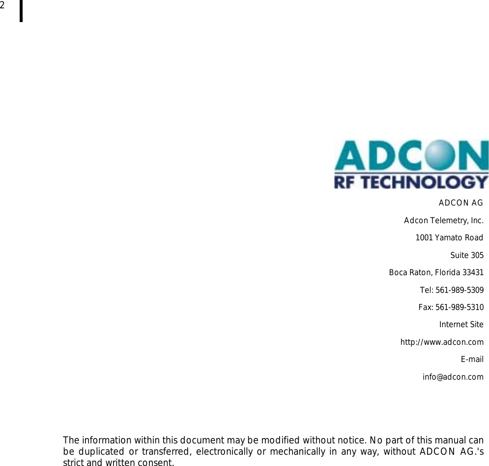  2                  ADCON AG Adcon Telemetry, Inc. 1001 Yamato Road Suite 305 Boca Raton, Florida 33431 Tel: 561-989-5309  Fax: 561-989-5310 Internet Site http://www.adcon.com E-mail info@adcon.com     The information within this document may be modified without notice. No part of this manual can be duplicated or transferred, electronically or mechanically in any way, without ADCON AG.&apos;s strict and written consent.  