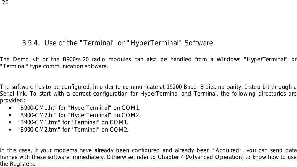  20 3.5.4.  Use of the &quot;Terminal&quot; or &quot;HyperTerminal&quot; Software  The Demo Kit or the B900ss-20 radio modules can also be handled from a Windows &quot;HyperTerminal&quot; or &quot;Terminal&quot; type communication software.   The software has to be configured, in order to communicate at 19200 Baud, 8 bits, no parity, 1 stop bit through a Serial link. To start with a correct configuration for HyperTerminal and Terminal, the following directories are provided:  •  &quot;B900-CM1.ht&quot; for &quot;HyperTerminal&quot; on COM1. •  &quot;B900-CM2.ht&quot; for &quot;HyperTerminal&quot; on COM2. •  &quot;B900-CM1.trm&quot; for &quot;Terminal&quot; on COM1. •  &quot;B900-CM2.trm&quot; for &quot;Terminal&quot; on COM2.   In this case, if your modems have already been configured and already been &quot;Acquired&quot;, you can send data frames with these software immediately. Otherwise, refer to Chapter 4 (Advanced Operation) to know how to use the Registers. 