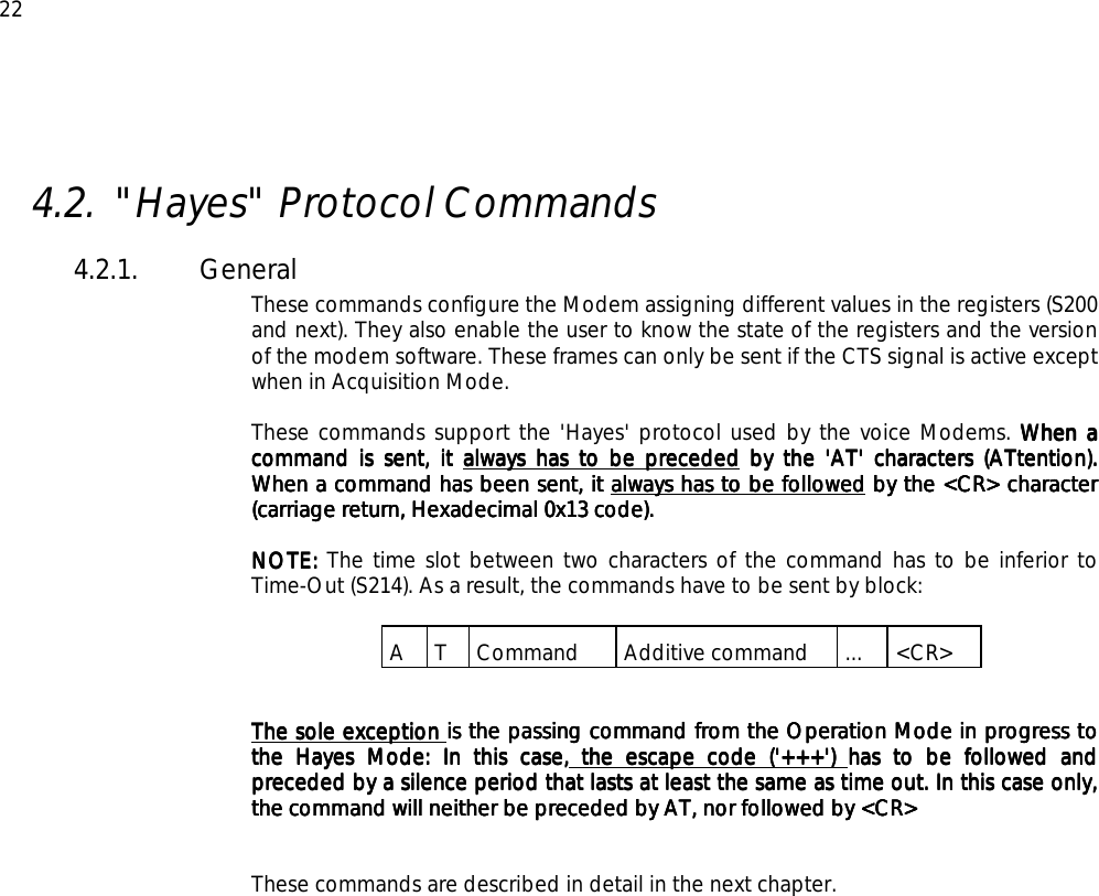  22  4.2. &quot;Hayes&quot; Protocol Commands 4.2.1. General These commands configure the Modem assigning different values in the registers (S200 and next). They also enable the user to know the state of the registers and the version of the modem software. These frames can only be sent if the CTS signal is active except when in Acquisition Mode.  These commands support the &apos;Hayes&apos; protocol used by the voice Modems. When a When a When a When a command is sent, it command is sent, it command is sent, it command is sent, it always has to be precededalways has to be precededalways has to be precededalways has to be preceded by the &apos;AT&apos; characters (ATtention).   by the &apos;AT&apos; characters (ATtention).   by the &apos;AT&apos; characters (ATtention).   by the &apos;AT&apos; characters (ATtention).  When a command has been sent, it When a command has been sent, it When a command has been sent, it When a command has been sent, it always has to be followedalways has to be followedalways has to be followedalways has to be followed by the &lt;CR&gt; character  by the &lt;CR&gt; character  by the &lt;CR&gt; character  by the &lt;CR&gt; character (carriage return, Hexadecimal 0x13 code).(carriage return, Hexadecimal 0x13 code).(carriage return, Hexadecimal 0x13 code).(carriage return, Hexadecimal 0x13 code).     NOTE:NOTE:NOTE:NOTE: The time slot between two characters of the command has to be inferior to Time-Out (S214). As a result, the commands have to be sent by block:  A T Command  Additive command  ... &lt;CR&gt;   The sole exception The sole exception The sole exception The sole exception is the passing command from the Operation Mode in progressis the passing command from the Operation Mode in progressis the passing command from the Operation Mode in progressis the passing command from the Operation Mode in progress to  to  to  to the Hayes Mode: In this case,the Hayes Mode: In this case,the Hayes Mode: In this case,the Hayes Mode: In this case, the escape code (&apos;+++&apos;)  the escape code (&apos;+++&apos;)  the escape code (&apos;+++&apos;)  the escape code (&apos;+++&apos;) has to be followed and has to be followed and has to be followed and has to be followed and preceded by a silence period that lasts at least the same as time out. In this case only, preceded by a silence period that lasts at least the same as time out. In this case only, preceded by a silence period that lasts at least the same as time out. In this case only, preceded by a silence period that lasts at least the same as time out. In this case only, the command will neither be preceded by AT, nor followed by &lt;CR&gt;the command will neither be preceded by AT, nor followed by &lt;CR&gt;the command will neither be preceded by AT, nor followed by &lt;CR&gt;the command will neither be preceded by AT, nor followed by &lt;CR&gt;      These commands are described in detail in the next chapter.  